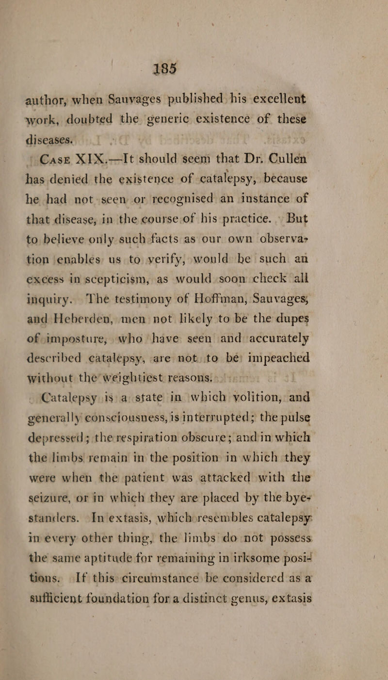 author, when Sauvages published his excellent work, doubted the sea existence 2 these diseases. ae | | Case XIX. it should seem that Dr. Cullen iniiehidd the existence of catalepsy, because he had not-seen or recognised an instance of that disease, in the course.of his practice. . But to believe only such-facts as our own observa> tion enables us to verify, would be such. an excess in scepticism, as would soon check all inguiry. The testimony of Hoffman, Sauvages, and Heberden, men not likely to be the dupes of imposture, who have seen and accurately described catalepsy, are not to be eee without the’ weightiest. reasons. Catalepsy isa state in which yolition, and generally consciousness, 1s interrupted; the pulse depressed; the respiration obscure; andin which the limbs remain in the position in which they were when the patient was attacked with the seizure, or in which they are placed by the bye- standers. In extasis, whichoresembles catalepsy: in every other thing, the limbs do not possess the same aptitude for remaining in irksome posi- tions. If this circumstance be considered as a sufficient foundation for a distinct genus, extasis