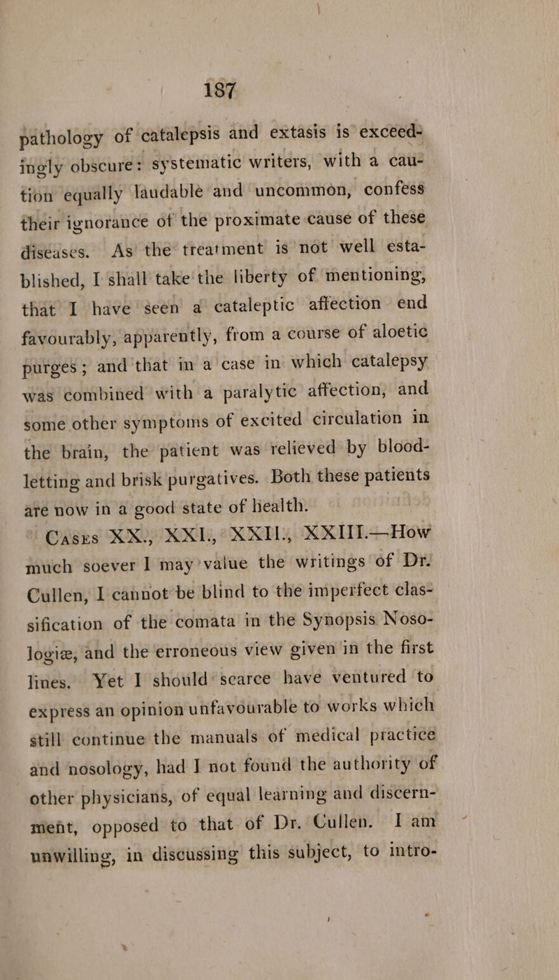 pathology of catalepsis and extasis is exceed~ ingly obscure: systematic writers, with a cau- tion equally laudable and uncommon, confess their ignorance of the proximate cause of these diseases. As the treatment is not well esta- blished, I shall take the liberty of mentioning, that I have seen a cataleptic affection end favourably, apparently, from a course of aloetic purges ; and that in a case in which catalepsy was combined with a paralytic affection, and some other symptoms of excited circulation in the brain, the patient was relieved by blood- letting and brisk purgatives. Both these patients are now in a good state of health. Cases XX.) XXL,° XXIL, XXITI.— How much soever | may’value the writings of Dr. Cullen, I cannot be blind to the imperfect clas- sification of the comata in the Synopsis Noso- logiz, and the erroneous view given in the first lines. Yet I should’ scarce have ventured to express an opinion unfavourable to works which still continue the manuals of medical practice and nosology, had J not found the authority of other physicians, of equal learning and discern- mieft, opposed to that of Dr. Cullen. Iam unwilling, in discussing this subject, to intro-