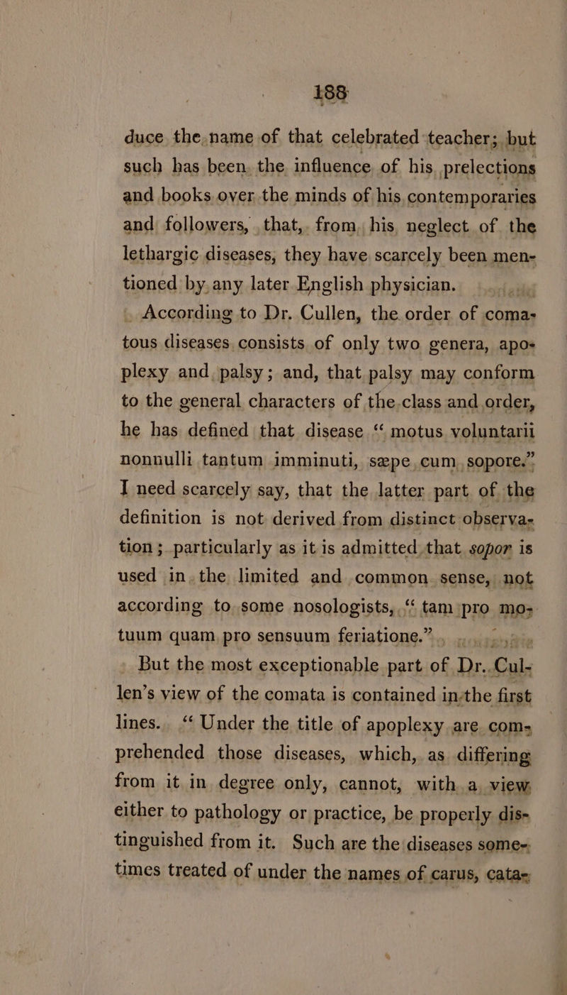 duce the,name of that celebrated teacher; but such has been. the influence of his prelections and books over, the minds of his contemporaries and followers, that,. from, his, neglect of the lethargic diseases, they have scarcely been men- tioned by, any later English physician. | _ According to Dr. Cullen, the order of coma- ae diseases consists of only two genera, apos plexy and palsy; and, that palsy may conform to the general characters of the class and order, he has defined that disease ‘ motus voluntarii nonuulli tantum imminuti, sepe, cum, sopore.” definition is not derived from distinct observa- tion ; particularly as it is admitted. that sopor is used in, the limited and common. sense, not according to some nosologists, “‘ tam pro mo; tuum quam, pro sensuum feriatione.” , But the most exceptionable part of Dr. Cul, len’s view of the comata is contained in-the first lines. ‘‘ Under the title of apoplexy are com, prehended those diseases, which, as differing: from it in degree only, cannot, with a view, either to pathology or practice, be properly dis- tinguished from it. Such are the diseases some-. times treated of under the names of Carus, Catas;