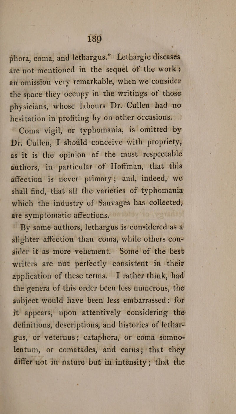 phora, coma: and lethargus.” Lethargic diseases are not mentioned in the sequel of the work: an omission very remarkable, when we consider the space they occupy in the writings of those physicians, whose labours Dr. Cullen had no hesitation in profiting by on other occasions. Coma vigil, or typhomania, is omitted by Dr. Cullen, I should conceive with propriety, as it is the opinion of the most respectable authors, in particular of Hoffman, that this affection is never primary; and, indeed, we shall find, that all the varieties of typhomania which the industry of Sauvages has collected, are symptomatic affections. | By some authors, lethargus is considered as a slighter affection than coma, while others con- sider it as more vehement. Some of the best writers are not perfectly consistent in their application of these terms. I rather think, had the genera of this order been less numerous, the subject would have been less embarrassed: for it appears, upon attentively considering the definitions, descriptions, and histories of lethar- gus, or veternus; cataphora, or coma somno- lentum, or comatades, and carus; that they differ not ‘in’ nature but in inténsity ; that the