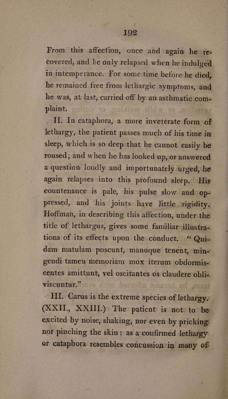 / 192 From this affection, once and again he rez covered, and he only relapsed when he indulged In intemperance. For some time before he died, he remained free from lethargic symptoms, and he was, at last, carried off by am asthmatic coms plaint. II. In cataphora, a more inveterate form of lethargy, the patient passes much of his time in sleep, which is so deep that he cannot easily be roused ; and when he has looked up, or answered a question loudly and importunately urged, she again relapses into this profound sleep. His countenance is pale, his pulse slow. and op- pressed, and his joints have little rigidity. Hoffman, in describing this affection, under the title of lethargus, gives some familiar: illustra- tions of its effects upon the conduct. * Quis dam matulam poscunt, manuque tenent, min gendi tamen memoriam mox iterum obdormis= centes amittunt, vel oscitantes os claudere obli-. viscuntur.” ol ero HI. Carus is the extreme species of lethargy. (XXII, XXIII.) The patient is not: to” be excited by noise, shaking, nor even by pricking: nor pinching the skin; as a‘confirmed lethargy or cataphora resembles concussion?in many of