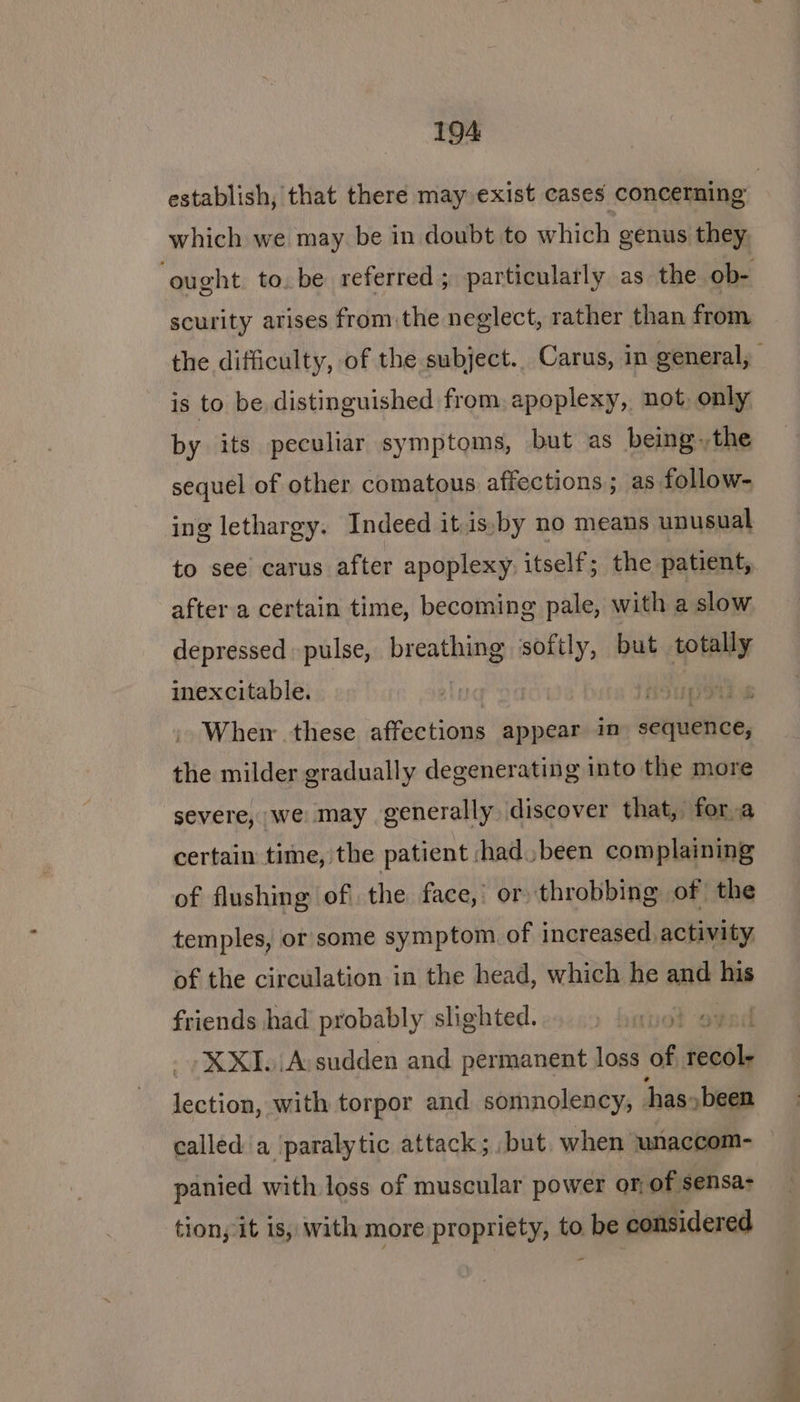 which we may be in doubt to which genus they, scurity arises from the neglect, rather than from is to be distinguished from. apoplexy, not, only by its peculiar symptoms, but as being.,the sequel of other comatous affections; as follow- ing lethargy. Indeed it is,by no means unusual after a certain time, becoming pale, with a slow depressed pulse, breathing ‘softly, but totally inexcitable. | peti s Wher these affections appear in sequence, the milder gradually degenerating into the more severe, we may generally discover that, fora certain time, the patient had. been complaining of flushing of the face,’ or throbbing of the temples, or’ some symptom of increased activity of the circulation in the head, which he and iis friends had probably slighted. is -XXI.A sudden and permanent loss ag rome one with torpor and somnolency, has- »been called a paralytic attack; .but. when unaccom- panied with loss of muscular power or, of sensa- tion, it is, with more propriety, to be considered > ~ =