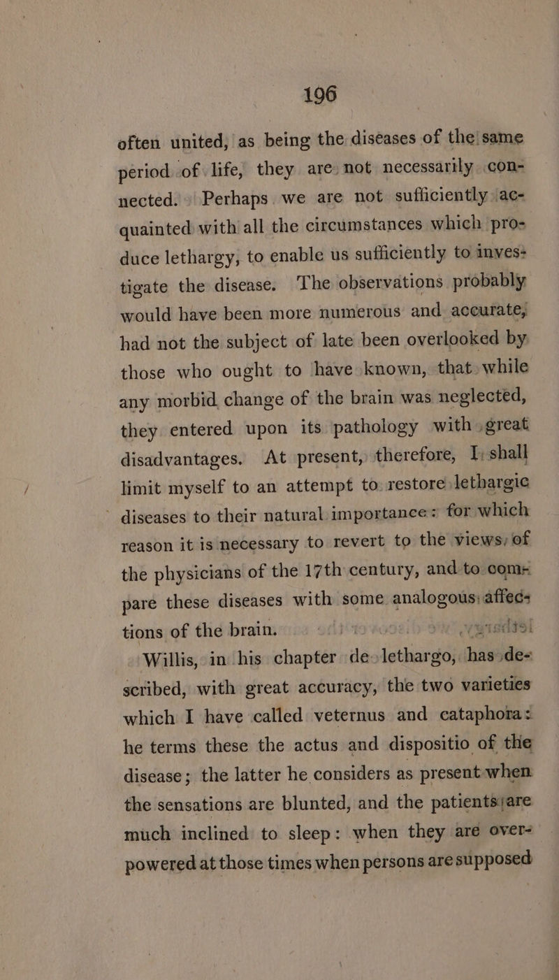 often united, as being the diseases of the|same period of life, they are: not necessarily con- nected. Perhaps. we are not sufficiently \ac- quainted with all the circumstances which pro- duce lethargy, to enable us sufficiently to inves- tigate the disease. The observations probably would have been more numerous and accurate, had not the subject of late been overlooked by those who ought to have known, that» while any morbid change of the brain was neglected, they entered upon its pathology with .great disadvantages. At present, therefore, I; shall limit myself to an attempt to restore: lethargic - diseases to their natural importance for which reason it is necessary to revert to the views, of the physicians of the 17th century, and to comr pare these diseases with some Birnie tions of the brain. gisltsl Willis, in his shansé de- igaeradn ‘lal de- scribed, with great accuracy, the two varieties which I have called veternus and cataphora: he terms these the actus and dispositio of the disease; the latter he considers as present: when the sensations are blunted, and the patientsiare much inclined to sleep: when they are over- powered at those times when persons are supposed