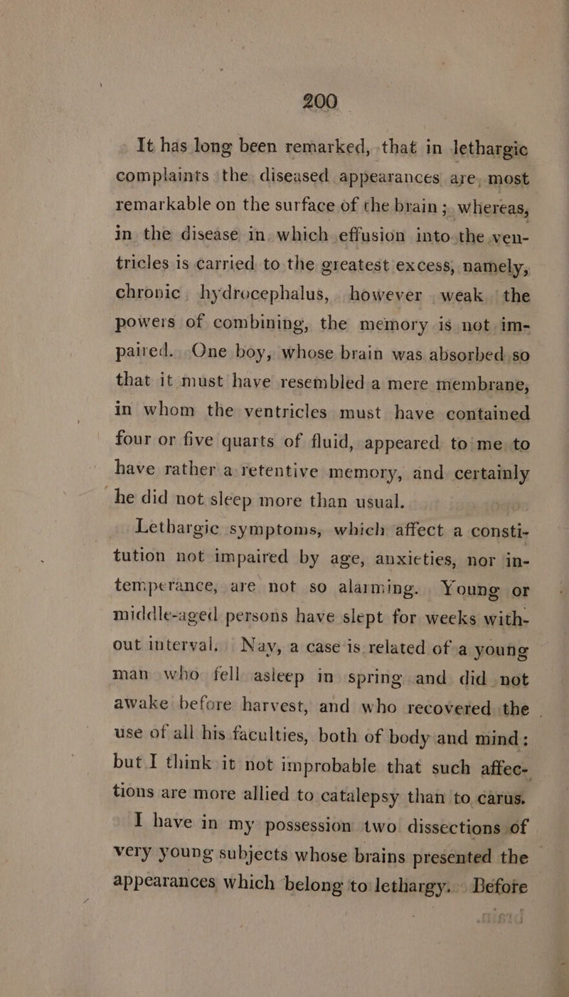 It has long been remarked, that in lethargic complaints the. diseased appearances are, most remarkable on the surface of the brain; whereas, in the disease in. which effusion into.the ven- tricles is carried to the greatest excess, namely, chronic hydrocephalus, however weak the powers of combining, the memory is not im- paired. One boy, whose brain was absorbed. so that it must have resembled a mere membrane, in whom the ventricles must have contained four or five quarts of fluid, appeared to'me. to have rather a retentive memory, and certainly he did not sleep more than usual. Lethargic symptoms, which affect a consti- tution not impaired by age, anxieties, nor in- temperance, are not so alarming. Young or middle-aged persons have slept for weeks with- out interval, Nay, a case is related of.a young man who fell asieep in spring and did not awake before harvest, and who recovered the | use of all his faculties, both of body and mind : but I think it not improbable that such affec- tions are more allied to catalepsy than to carus. I have in my possession two dissections of very young subjects whose brains presented the © appearances which belong to lethargy. Before