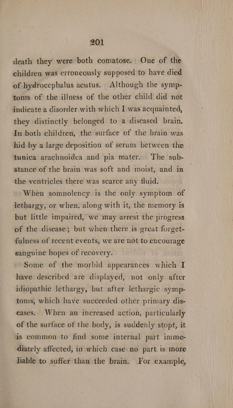 death they were both comatose. One of the children was erroneously supposed to have died of hydrocephalus acutus. Although the symp- tons of the illness of the other child did not indicate a disorder with which I was acquainted, they distinctly belonged to a diseased brain. In both children, the surface of the brain was hid by a large deposition of serum between the ‘tunica arachnoidea and pia mater. The sub- stance of the brain was soft and moist, and in the ventricles there was scarce any fluid. When somnolency is the only symptom of lethargy, or when, along with it, the memory is but little impaired, we may arrest the progress of the disease; but when there is great forget- fulness of recent events, we are not to encourage sanguine hopes of recovery. Some of the morbid appearances which I have described are displayed, not only after idiopathic lethargy, but after lethargic symp- toms, which have succeeded other primary dis- eases. When an increased action, particularly of the surface of the body, is suddenly stopt, it. is common to find some internal part imme- diately affected, in which case no part is more liable to suffer than the brain. For example,