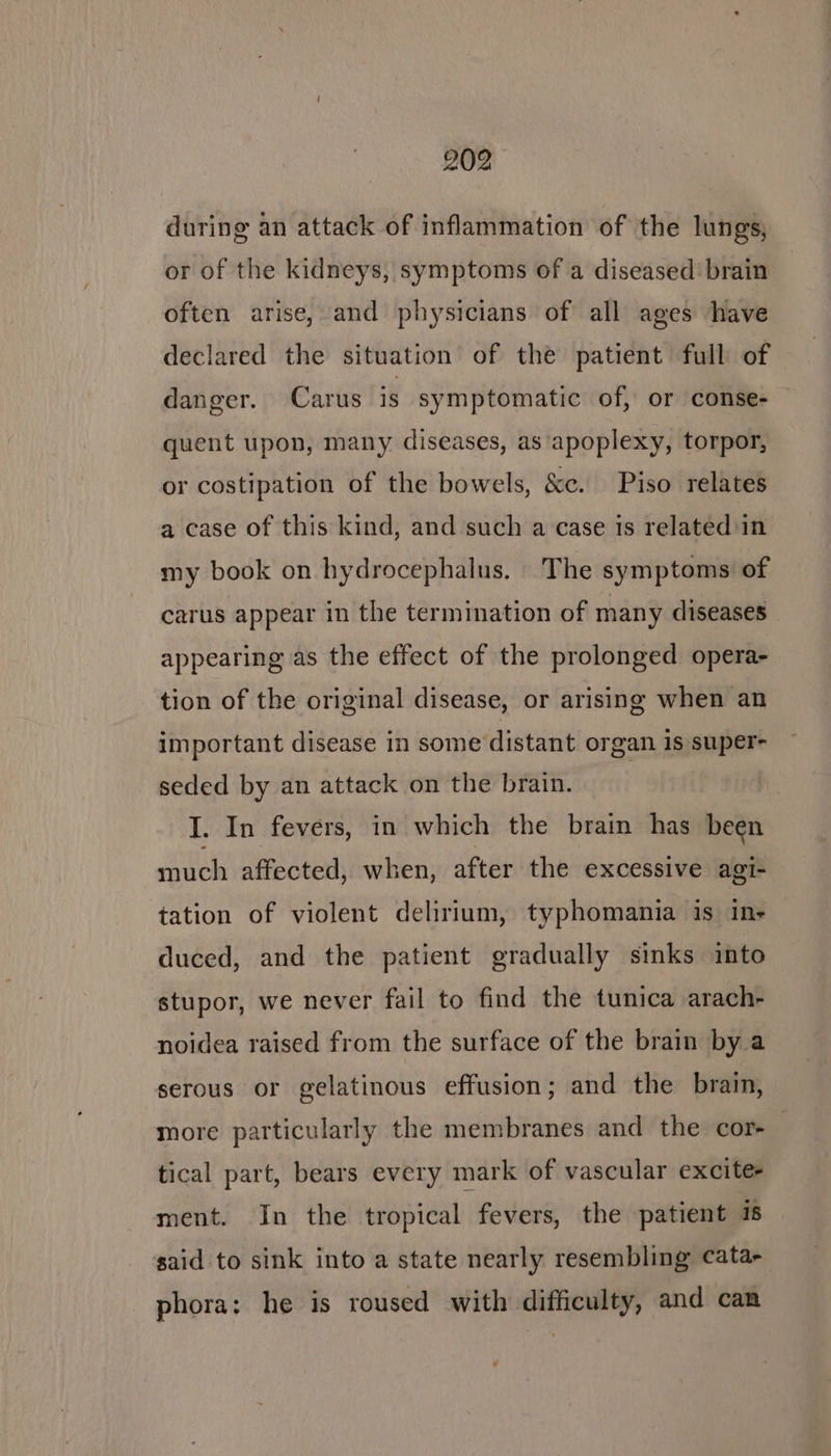 during an attack of inflammation of the lungs, or of the kidneys, symptoms of a diseased brain often arise, and physicians of all ages have declared the situation of the patient full of danger. Carus is symptomatic of, or conse- quent upon, many diseases, as ‘apoplexy, torpor, or costipation of the bowels, &amp;c. Piso relates a case of this kind, and such a case is related:in my book on hydrocephalus. The symptoms of carus appear in the termination of many diseases — appearing as the effect of the prolonged opera- tion of the original disease, or arising when an important disease in some distant organ 1s super- seded by an attack on the brain. | I. In fevers, in which the brain has been much affected, when, after the excessive agi- tation of violent delirium, typhomania is in- duced, and the patient gradually sinks into stupor, we never fail to find the tunica arach- noidea raised from the surface of the brain by.a serous or gelatinous effusion; and the brain, more particularly the membranes and the cor-_ tical part, bears every mark of vascular excites ment. In the tropical fevers, the patient 1 said to sink into a state nearly resembling cata- phora: he is roused with difficulty, and can