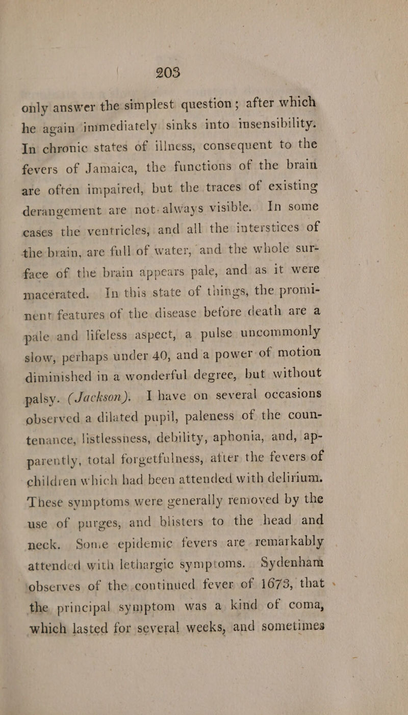 only answer the simplest question; after which he again immediately sinks into insensibility. In chronic states of illness, consequent to the fevers of Jamaica, the functions of the brain are often impaired, but the traces of existing derangement are not- always visible. In some cases the ventricles, and all the interstices of the brain, are full of water, and the whole sur- macerated. In this state of things, the promi- nent features of the disease before death are a pale and lifeless aspect, a pulse uncommonly slow, perbaps under 40, and a power of motion diminished in a wonderful degree, but without palsy. (Jackson). 1 have on several occasions observed a dilated pupil, paleness of the coun- tenance, listlessness, debility, aphonia, and, ap- parently, total forgetfulness, atter the fevers of children which had been attended with delirium. These symptoms were generally removed by the use of purges, and blisters to the head and neck. Some epidemic fevers are remarkably attended with lethargic symptoms. Sydenham ‘observes of the continued fever of 1673, that the principal symptom was a kind of coma, which lasted for several weeks, and sometimes id