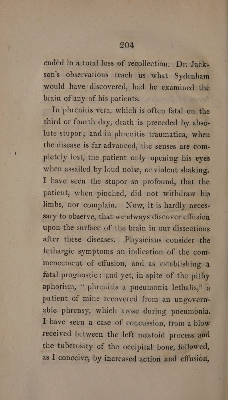 ended in a total loss of recollection. Dr: Jacks son’s observations teach us what Sydenham would have discovered, had he examined the brain of any of his patients. In phrenitis vera, which is often fatal on the third or fourth day, death is preceded by abso- lute stupor; and in phrenitis traumatica, when the disease is far advanced, the senses are com- pletely lost, the patient only opening his eyes when assailed by loud noise, or violent shaking, I have seen the stupor so profound, that the patient, when pinched, did not withdraw his limbs, nor complain. Now, it is hardly neces- sary to observe, that we always discover effusion upon the surface of the brain in our dissections after these diseases. Physicians consider the lethargic symptoms an indication of the com- mencement of effusion, and as establishing a fatal prognostic: and yet, in spite of the pithy aphorism, “ phrenitis a pneumonia lethialis,” a patient of mine recovered from an ungovern- able phrensy, which arose during pneumonia. I have seen a case of concussion, from a blow received between the left mastoid process and the tuberosity of the occipital bone, followed, as I conceive, by increased action and effusion,