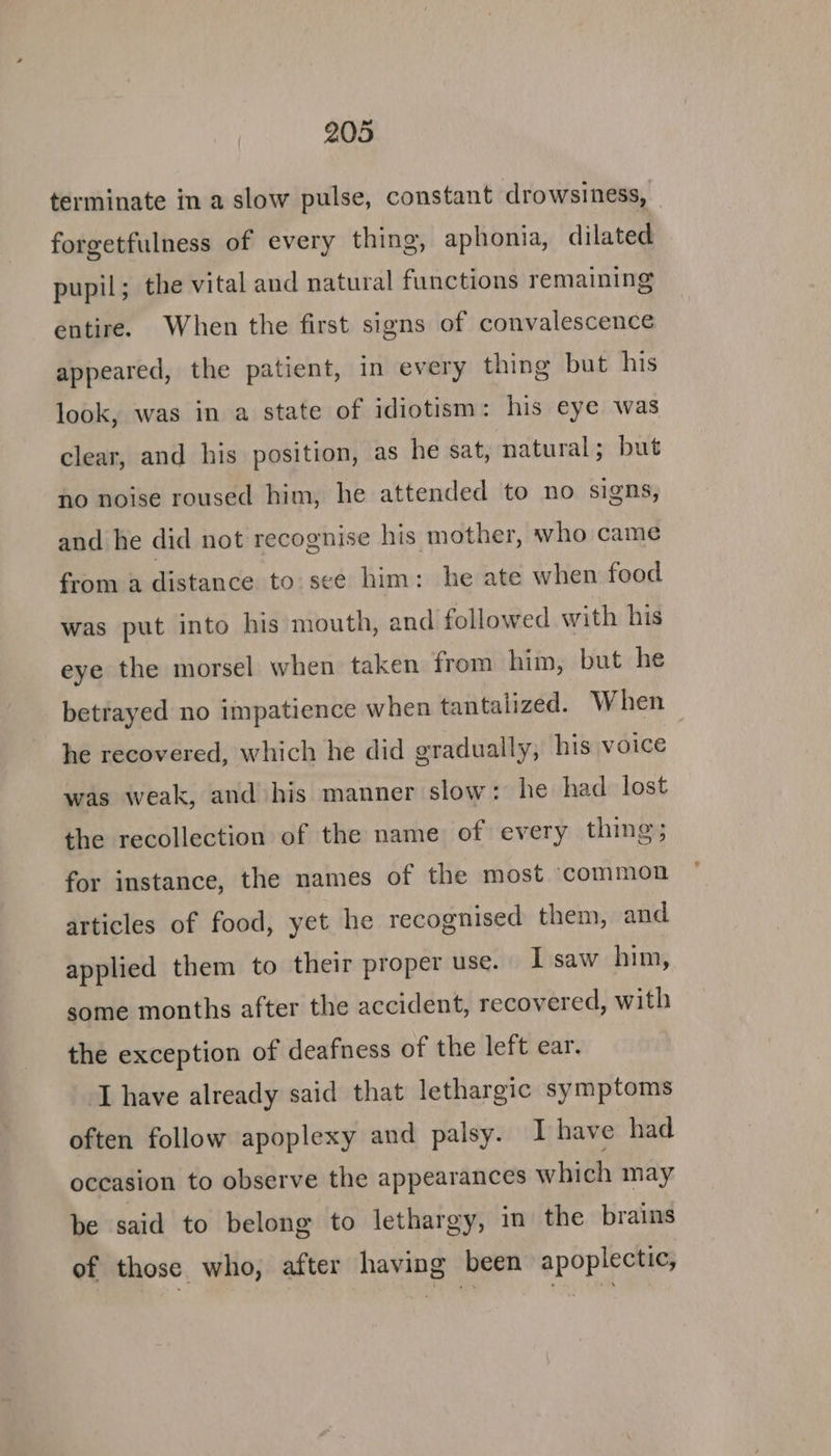 terminate in a slow pulse, constant drowsiness, — forgetfulness of every thing, aphonia, dilated pupil; the vital and natural functions remaining entire. When the first signs of convalescence appeared, the patient, in every thing but his look, was in a state of idiotism: his eye was clear, and his position, as he sat, natural; but no noise roused him, he attended to no signs, and he did not recognise his mother, who came from a distance to. sce him: he ate when food was put into his mouth, and followed with his eye the morsel when taken from him, but he betrayed no impatience when tantalized. When he recovered, which he did gradually, his voice was weak, and his manner slow: he had lost the recollection of the name of every thing; for instance, the names of the most common articles of food, yet he recognised them, and applied them to their proper use. I saw him, some months after the accident, recovered, with the exception of deafness of the left ear. ‘I have already said that lethargic symptoms often follow apoplexy and palsy. I have had occasion to observe the appearances which may be said to belong to lethargy, in the brains of those who, after having been apoplectic,