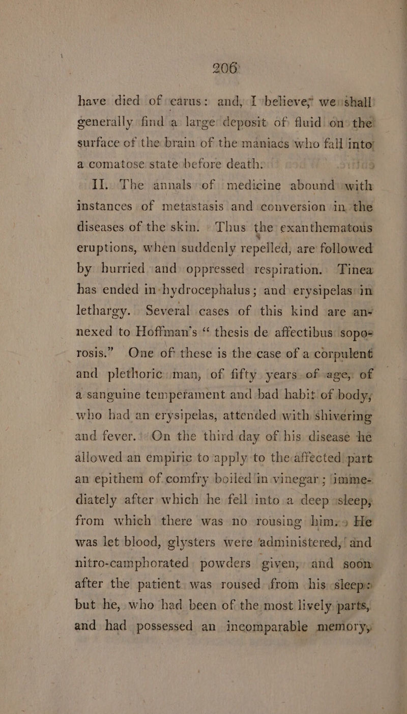 have died of carus: and, Ivbelieve? wei shall surface of the brain of the maniacs who fall into! a comatose state before death: . Hag II. The annals of medicine abound) with instances of metastasis and conversion in, the diseases of the skin. » Thus the exanthematous eruptions, when suddenly repelled, are followed by hurried and oppressed respiration. Tinea has ended in-hydrocephalus; and erysipelas: in lethargy. Several cases of this kind are an+ nexed to Hoffman’s “ thesis de affectibus sopo+ —rosis.” One of these is the case of a corpulent and plethoric:man, of fifty years of age, of a sanguine temperament and bad habit of body; who had an erysipelas, attended with shivering and fever.'/On the third day of his disease he allowed an empiric to apply to theaffected part an epithem of.comfry boiled ‘in vinegar ; ‘imime- diately after which he fell into a deep ssleep; from which there was no rousing himss He was let blood, glysters were ‘administered,’ and nitro-camphorated powders given, and soom after the patient. was roused from his ‘sleeps but he, who had been of the most lively, parts, and had possessed an incomparable memory, . _——.