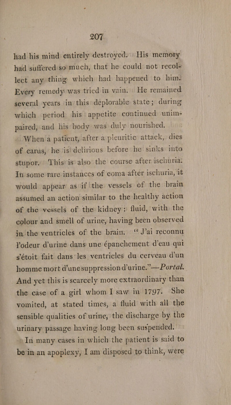 had his mind entirely destroyed. | His memory had suffered'so' much, that he could: not recol- lect any thing) which had happened to him. Every remedy was tried in vain. He remained several years inthis deplorable state; during which period his appetite continued unim- paired, and his body was duly nourished. When a patient, after a pleuritic attack, dies of carus, he’ is! delirious before he sinks ito stupor.’ This’ is also the course after ischuria. In some rare instances of coma after ischuria, it would appear as if!the vessels of the brain assumed an action similar to the healthy action of the vessels of the kidney: fluid, with the colour and smell of urine, having been observed in the ventricles of the brain. ‘‘ J’ai reconnu Yodeur d’urine dans une épanchement d’eau qui sétoit fait dans‘les ventricles du cerveau d'un homme mort d’unesuppression durine.”—Portal. And yet this is scarcely more extraordinary than the case of a girl whom I saw in 1797. She vomited, at stated times, a fluid with all the sensible qualities of urine, the discharge by the urinary passage having long been suspended. In many cases in which the patient is said to be in.an apoplexy, I am disposed to think, were