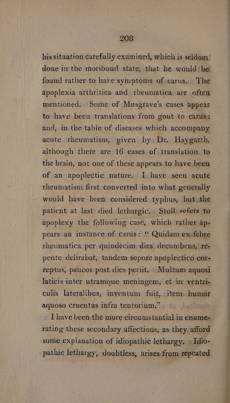 his situation carefully examined, which is seldom done in the moribund state, that he would !be found rather to have symptoms of carus. The apoplexia arthritica and rheumatica are often mentioned. Some of Musgrave’s cases appear to have been translations from gout to carus: and, in the table of diseases which accompany acute rheumatism, given by Dr. Haygarth, although there are 16 cases of translation to the brain, not one of these appears to have been of an apoplectic nature. I have seen acute rheumatism first converted into what generally would have been considered typhus, but, the patient at last died lethargic... Stoll.refets to apoplexy the following case, which rather ap- pears an instance of cartis: “ Quidam ex febre theumatica per quindecim: dies. decumbens, !re- pente delirabat, tandem sopore apoplectico cor- reptus, paucos: post dies periit.; Multum aquosi laticis inter utramque meningem, et in ventri- culis lateralibus, inventum fuit, item» humor aquoso cruentus infra tentorium.” I have been the more circumstantial in enume- rating these secondary affections, as they. afford some explanation of idiopathic lethargy. | Idio- pathic lethargy, doubtless, arises from repeated —-, * g —s