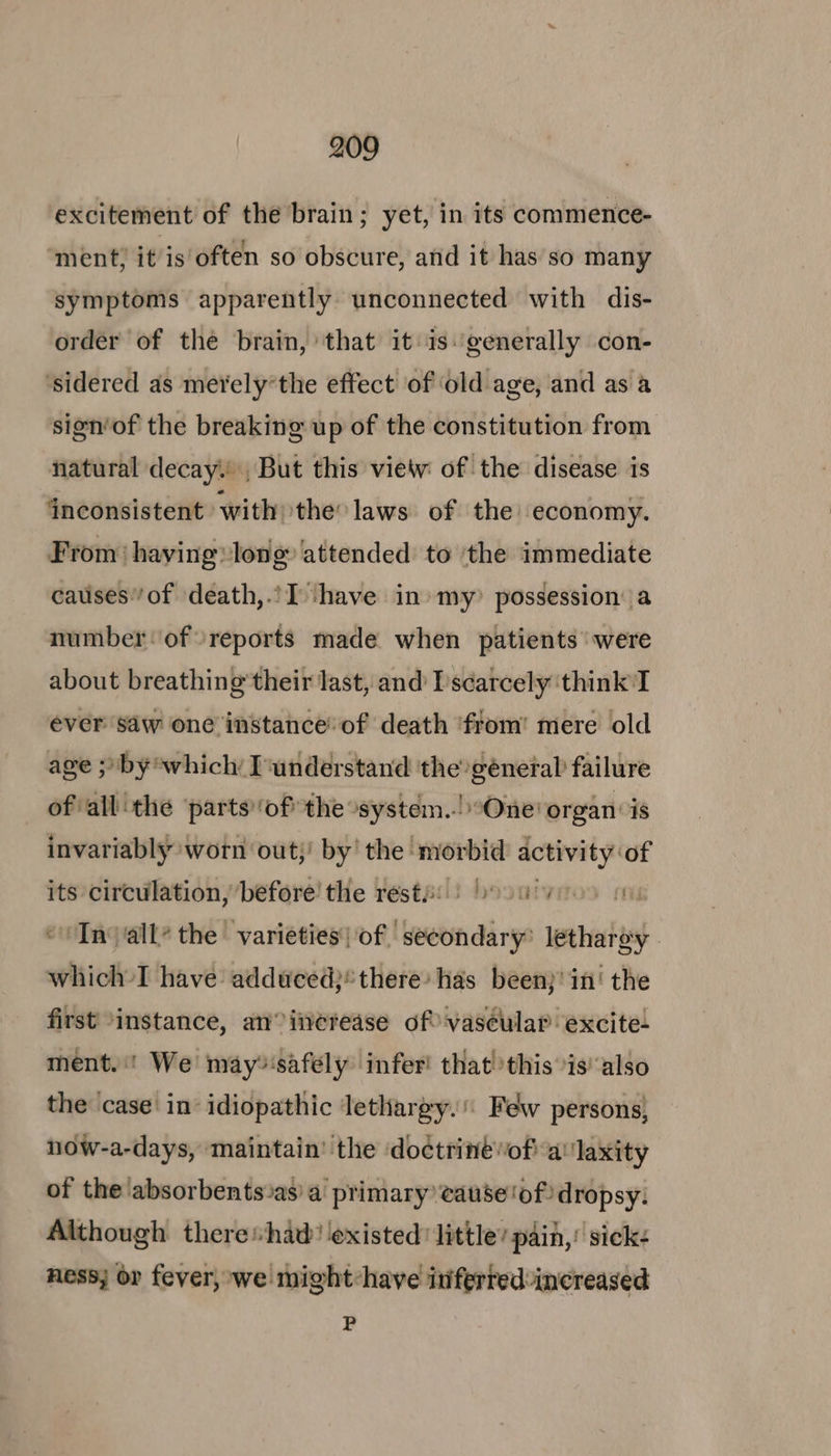 excitement of the brain; yet, in its commence- ment; it is often so obscure, and it has’so many symptoms apparently unconnected with dis- order of the brain, that it isgenerally con- ‘sidered as merely’the effect of ‘old age, and as a sisn’of the breaking up of the constitution from natural decay. , But this view of the disease is ‘inconsistent with) the laws. of the economy. From‘ having long attended to ‘the immediate causes’/of death,.’I ‘have in» my? possession: a numberof reports made when patients ‘were about breathing’ their last, and [scarcely ‘think’ I ever saw one instance’ of death ‘from’ mere old age ;/by which I‘understand the génetal failure of all the partsof the “system..! “One! organ is invariably worn out;' by’ the morbid activity of its circulation, before! the restfi) osu ye me “Injall’ the varieties of secondary’ lethargy. which’ I have adduced}*there: has been}' in‘ the first ‘instance, an increase of vascular excite- ment. We may»‘safély infer! that! this is also the casein idiopathic lethargy.’ Few persons, now-a-days, maintain’ the ‘doctrine of a‘'laxity of the absorbents as) a primary’ eause'ofdropsy. Although theres+had’ existed’ little’ pain,’ sick: ness; or fever, we might:have inferred increased P