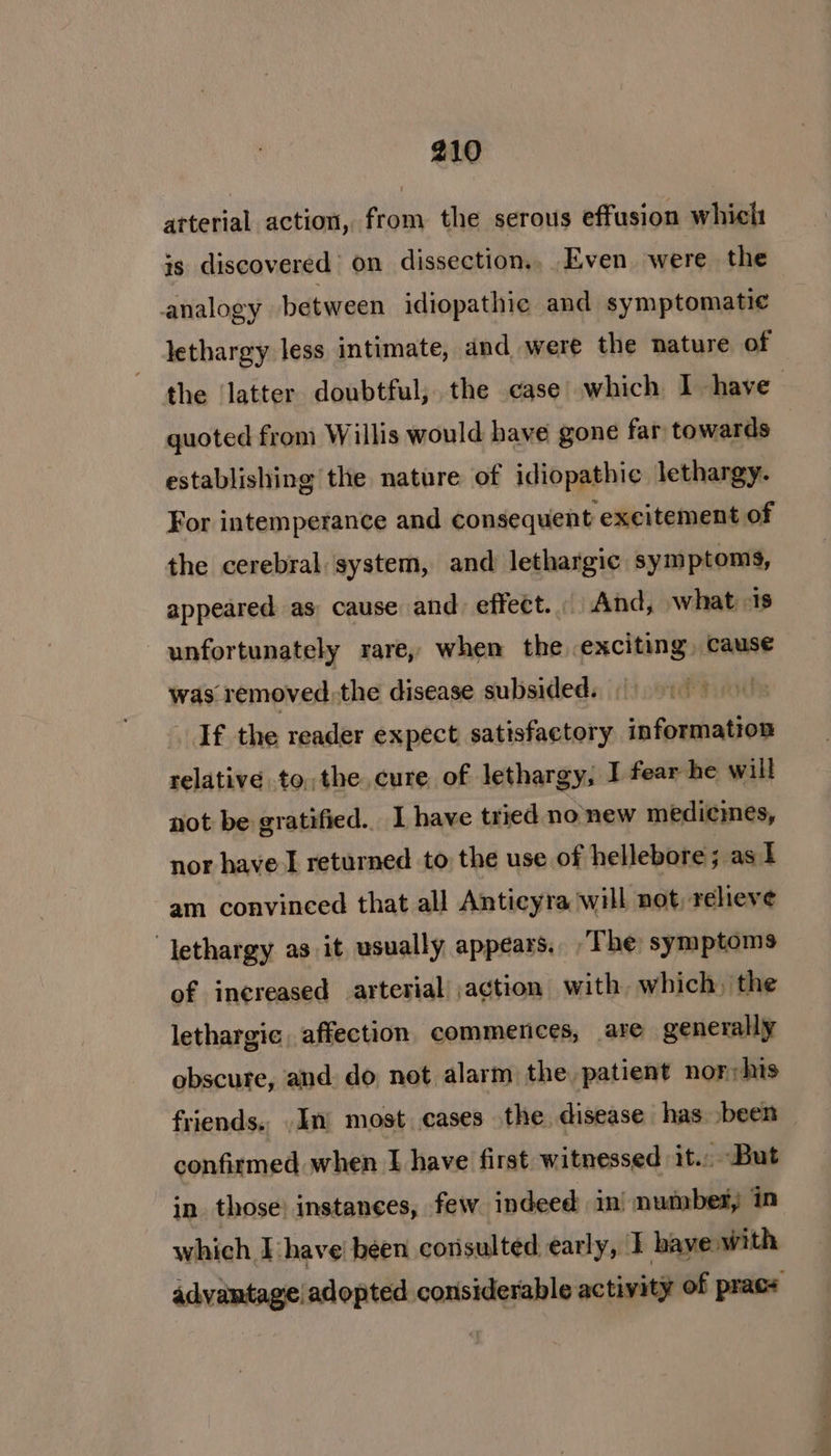 arterial action, from the serous effusion which is discovered on dissection... Even were the analogy between idiopathic and symptomatic lethargy less intimate, and were the nature of the latter doubtful; the case which I have quoted from Willis would have gone far towards establishing the nature of idiopathic lethargy. For intemperance and consequent excitement of the cerebral ‘system, and lethargic symptoms, appeared as cause and effect... And, what 1s unfortunately rare, when the exciting, cause was removed. the disease subsided. | If the reader expect satisfactory information relative tothe cure of lethargy, I fear he will not be gratified. I have tried nonew medicines, nor have I returned to the use of hellebore ; as I am convinced that all Anticyra will not, relieve “lethargy as it usually appears. The symptoms of increased arterial! ,action with. which, the lethargic, affection commenices, are generally obscure, and do not alarm the patient nor;his friends. ,In most cases the disease has been — confirmed when I have first witnessed it. But in those’ instances, few indeed in’ number, in which I have! been consulted early, 1 have with advantage! adopted considerable activity of prace