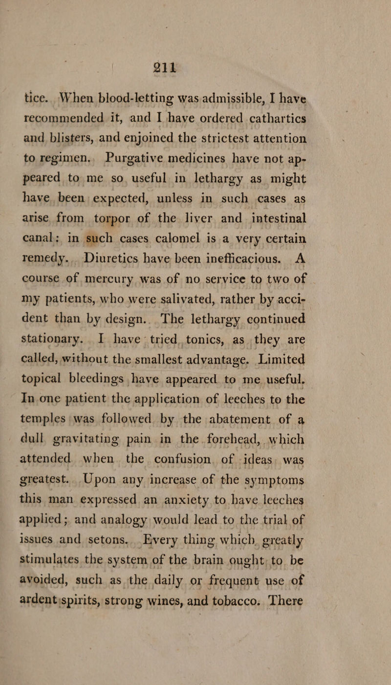Qi1 tice. When blood-letting was admissible, I have recommended it, and I have ordered cathartics and blisters, and enjoined the strictest attention to regimen.. Purgative medicines have not ap- peared to me so. useful in lethargy as might have. been expected, unless in such .cases as arise. from torpor of the liver and _ intestinal canal; in such cases calomel is a very certain remedy. Diuretics have been inefficacious. A course of mercury was of no service to two of my patients, who were salivated, rather by acci- dent than by design... The lethargy continued stationary. I have tried tonics, as they are called, without the smallest advantage. Limited topical bleedings have appeared. to me useful. In one patient the application of leeches to the temples was followed by the abatement of a dull gravitating pain in the. forehead, which attended when. the confusion. of ideas, was greatest. Upon any increase of the symptoms this man expressed an anxiety to have leeches applied ; and analogy would lead to the trial of issues and setons. Every thing which. greatly stimulates the system of the brain ought, to be avoided, such as the daily or frequent use of ardent)spirits, strong wines, and tobacco. There