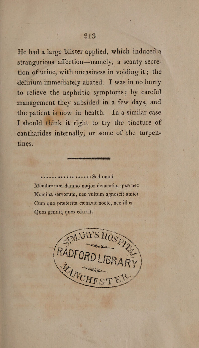 He had a large blister applied, which induced a strangurious affection—namely, a scanty secre- tion of urine, with uneasiness in voiding it; \the delirium immediately abated. I was in no hurry to relieve the nephritic symptoms; by careful management they subsided in a few days, and the patient is now in health. Ina similar case I should think it right to try the tincture of cantharides internally; or some of the turpen- tines. eocepe secepe cooses C0 OMNI Membrorum damno major dementia, que nec Nomina servorum, nec vultum agnoscit amici Cum quo preterita czenavit nocte, nec illos Quos genuit, quos eduxit.