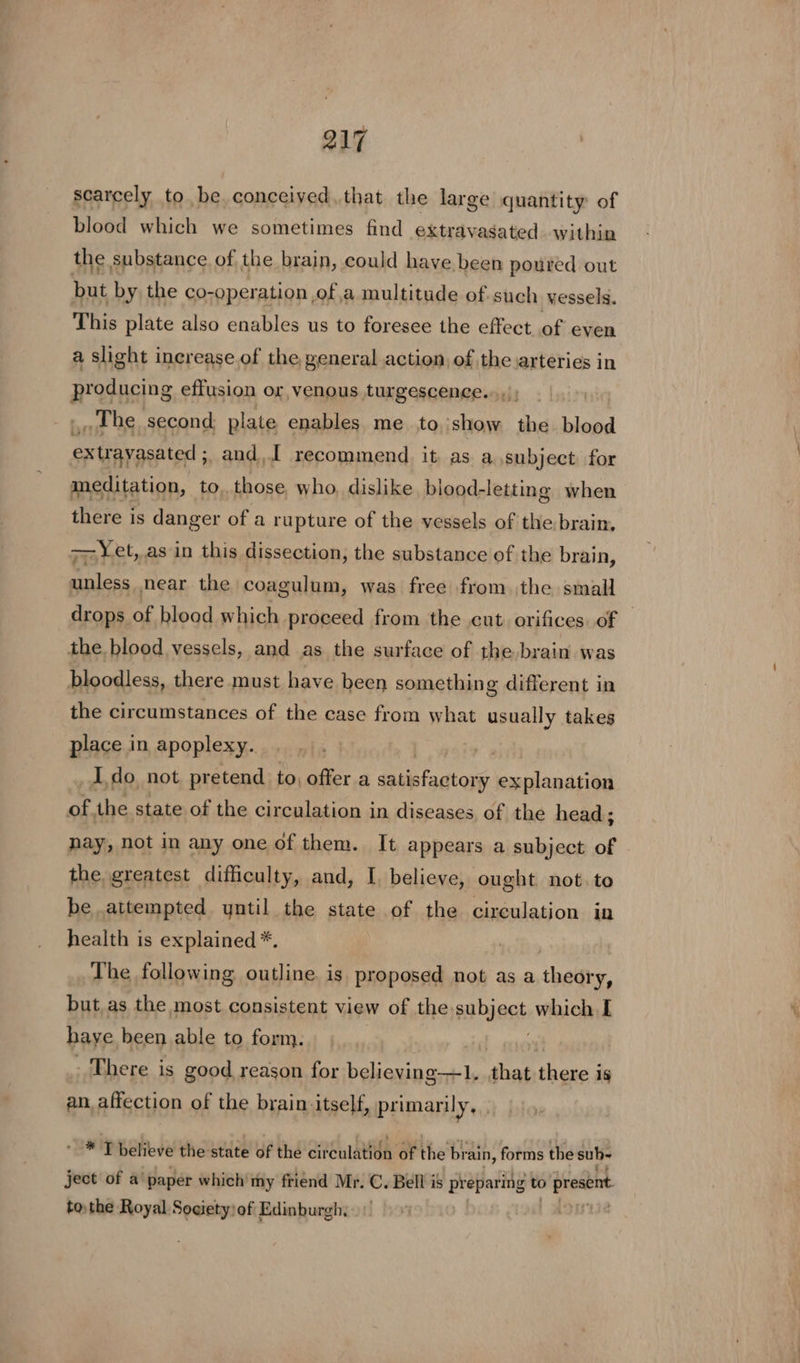 scarcely to be. conceived.that the large quantity: of blood which we sometimes find extravasated within the substance of the brain, could have been poured out but by the co-operation of a multitude of.such yessels. This plate also enables us to foresee the effect of even a slight increase of the general action, of the arteries in producing effusion or, venous turgescence...,); The second: plate enables me to show the blood extrayasated ; and, recommend it as a subject for meditation, to, those, who, dislike. blood- letting when there is danger of a rupture of the vessels of the brain, — Yet, asin this dissection, the substance of the brain, unless near the coagulum, was free from the small the blood vessels, and as the surface of the brain was bloodless, there must have been somethin g different in the circumstances of the case from what usually takes place in apoplexy. , Ido not pretend to, offer.a satisfactory eoulanasion of. the state of the circulation in diseases of the head ; nay, not in any one of them. It appears a subject of the greatest difficulty, and, I. believe, ought not. to be attempted yntil the state of the circulation in health is explained *, The following outline is proposed not as a theaty, but. as the most consistent view of the subject which I haye been able to form. There is good reason for believing—1. ‘that ‘hascg is an_affection of the brain itself, primarily, “# 'T believe the state of the circulation of the brain, forms the sub- ject of a paper which’ my friend Mr. C. Bell is preparing to present tothe Royal Society: of Edinburgh,
