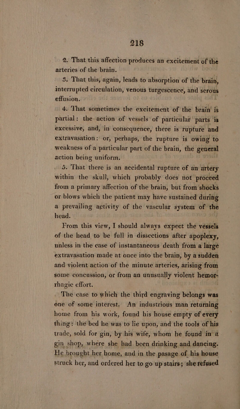 2. That this affection produces an excitement of the arteries of the brain. 5. That this, again, leads to absorption of the brain, interrupted circulation, venous turgescence, and serous effusion. 4, That sometimes the excitement of the brain is partial: the action of vessels’ of particular’ parts ‘is excessive, and, in consequence, there is rupture and extravasation: or, perhaps, the rupture is owing to weakness of a particular part of the brain, the Sali action being uniform. shige 5. That there is an accidental rupture of an artery within the skull, which probably does not’ proceed from a primary affection of the brain, but from shocks or blows which the patient may have sustained during a prevailing activity of the vascular system of the head. : | From this view, I should always expect the vessels of the head to be full in dissections after apoplexy, unless in the case of instantaneous death from a largé extravasation made at once into the brain, by a sudden and violent action of the minute arteries, arising from some concussion, or fram an unusually violent hemor- rhagic effort. The case to which the third engraving belongs was one of some interest. An industrious man 1 returning home from his work, found his house empty of every thing: the bed he 'was to lie upon, and the tools of his trade, sold for gin, by his wife, whom he found in’a gin shop, where she had, been drinking and dancing. He brought her home, and in the pasage of his house struck her, and ordered her to go up stairs; she refused