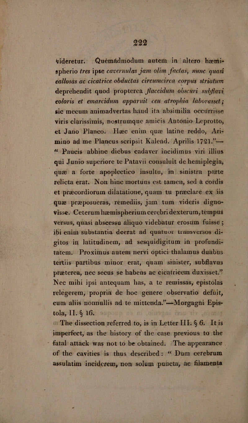 videretur. Quémadmodum autem in altero hemi- spherio tres ipse cavernulas jam olim factas, nunc quasi callosas ac cicatrice obductas circumcirca corpus striatum deprehendit quod propterea flaccidum obscuri subflavi, coloris et emarcidum apparuit ceu atrophia laborasset ; sic mecum animadvertas haud ita absimilia occurrisse viris clarissimis, nostrumque amicis Antonio, Leprotto, et Jano Planco. Hec enim que latine reddo, Ari- mino ad me Plancus scripsit Kalend. Aprilis 1721.”— “’ Paucis abhine diebus cadaver incidimus viri illius qui Junio superiore te Patavii consuluit de hemiplegia, que a forte apoplectico insultu, m_ sinistra parte relicta erat. Non hinc mortuus est tamen, sed a cordis et precordiorum dilatatione, quam tu preclare ex iis que preposueras, remediis, jam tum videris digno- visse. Ceterum hemispherium cerebri dexterum, tempus versus, quasi abscessu aliquo videbatur erosum fuisse ; ibi enim substantia deerat ad quatuor transversos di- gitos in latitudinem, ad sesquidigitum in profundi- tatem. Proximus autem nervi optici thalamus duabus. tertiis’ partibus minor erat, quam sinister, subflavus preterea, nec secus se habens ac cicatricem duxisset.” Nec mihi ipsi antequam has, a te remissas, epistolas relegerem, propria de hoc genere observatio defuit, cum aliis nonnullis ad te mittenda.”—Morgagni Epis- tola, IT. § 16. \ The dissection referred to, is in Letter IIE. § 6. It is steattcs as the history of the case previous to the ' fatal attack was not to be obtained. ‘The appearance . of the cavities is thus described: “ Dum cerebrum — assulatim inciderem, non solum puneta, ac filamenta