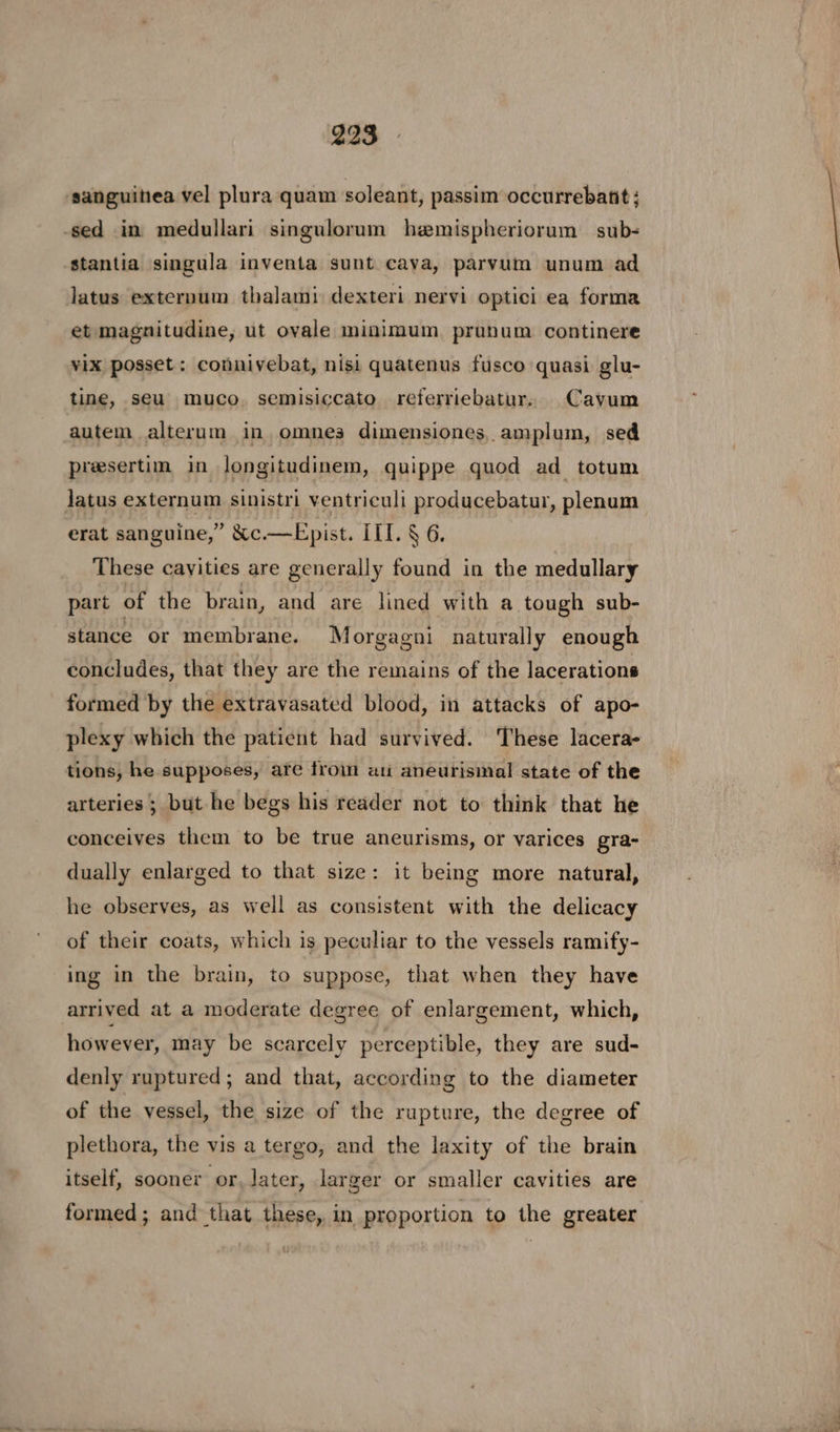 sanguinea vel plura quam soleant, passim occurrebant; -sed in medullari singulorum hemispheriorum sub- stantia singula inventa sunt cava, parvum unum ad latus externum thalami dexteri nervi optici ea forma et magnitudine, ut ovale minimum prunum continere vix posset: connivebat, nisi quatenus fusco quasi glu- tine, seu muco. semisiccato referriebatur. Cayum autem alterum in, omnes dimensiones, amplum, sed presertim in longitudinem, quippe quod ad totum jJatus externum sinistri ventriculi producebatur, plenum erat sanguine,” &amp;c.—Epist. III. § 6. These cayities are generally found in the medullary part of the brain, and are lined with a tough sub- stance or membrane. Morgagni naturally enough concludes, that they are the remains of the lacerations formed by the extravasated blood, in attacks of apo- plexy which the patient had survived. These lacera- tions, he supposes, ate from at aneurismal state of the arteries ; but he begs his reader not to think that he conceives them to be true aneurisms, or varices gra- dually enlarged to that size: it being more natural, he observes, as well as consistent with the delicacy of their coats, which is peculiar to the vessels ramify- ing in the brain, to suppose, that when they have arrived at a moderate degree of enlargement, which, however, may be scarcely perceptible, they are sud- denly ruptured; and that, according to the diameter of the vessel, the size of the rupture, the degree of plethora, the vis a tergo, and the laxity of the brain itself, sooner or, later, larger or smaller cavities are formed; and that these, in proportion to the greater
