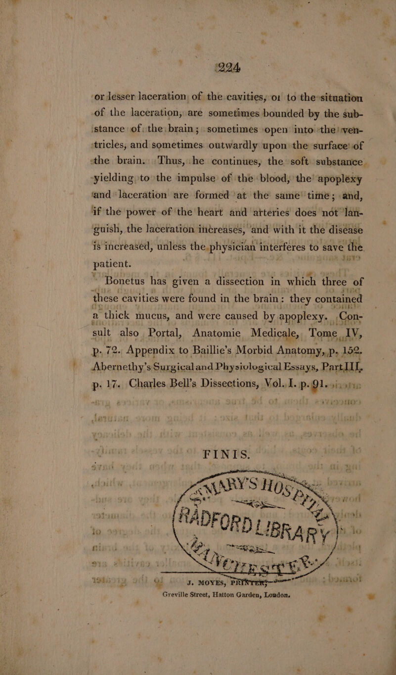 OIA, ‘or lesser laceration, of the cavities, 01 to the»situation of the laceration, are sometimes bounded by the sub- stance of: the, brain; sometimes open into »the!-ven- tricles, and sometimes. outwardly upon the surface! of the brain. Thus, he continues, the soft substance. “yielding to the impulse of the blood, the’ apoplexy ‘and ‘laceration are formed ‘at the same’ time; and, if the power of ‘the heart and atteries does not ‘lan- guish, the laceration increases, ‘and with it the disease is increased, unless s the physician interféres to save the. tie te wiga ~ Bonetus has given a dissection in which three of these cavities were found in the brain : they contained a “thick mucus, and were caused by apoplexy. Con- sult also Portal, Anatomie Medicale, Tome ? ‘Ty, Pp, 72- Appendix to Baillie’ s Morbid Anatomy,,p- | 152, Abernethy’s Surgical and Physivlogical Essays, Part III, p: 17. Charles Bell’s Rinse ey, ies I. p. Gis rod J. MOYES, PR ames! Greville Street, Hatton Garden, London.