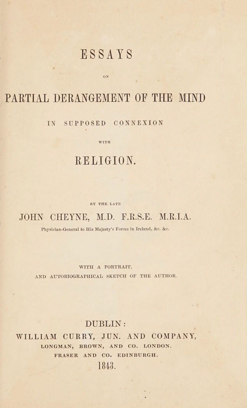 ESSAYS ON PARTIAL DERANGEMENT OF THE MIND IN SUPPOSED CONNEXION WITH RELIGION. BY THE LATE JOHN CHEYNE, M.D. F.R.S.E. M.R.LA. Physician-General to His Majesty’s Forces in Ireland, &c. &c. WITH A PORTRAIT, AND AUTOBIOGRAPHICAL SKETCH OF THE AUTHOR. DUBLIN : WILLIAM CURRY, JUN. AND COMPANY, LONGMAN, BROWN, AND CO. LONDON. FRASER AND CO. EDINBURGH. 1843.