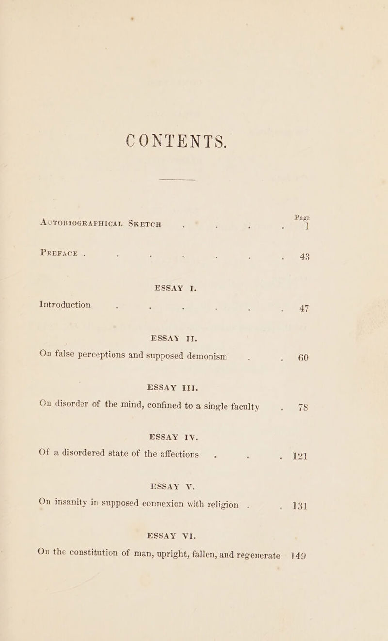 CONTENTS. Page AUTOBIOGRAPHICAL SKETCH : : i : I PREFACE . : : ’ ; : 2 4to ESSAY I. Introduction ; : : : : ree dd, ESSAY IT. On false perceptions and supposed demonism ; OU ESSAY III. Cn disorder of the mind, confined to a single faculty ae ifs: ESSAY IV. Of a disordered state of the affections . é - 12 ESSAY V. On insanity in supposed connexion with religion . eal! ESSAY VI. On the constitution of man, upright, fallen, and regenerate 149