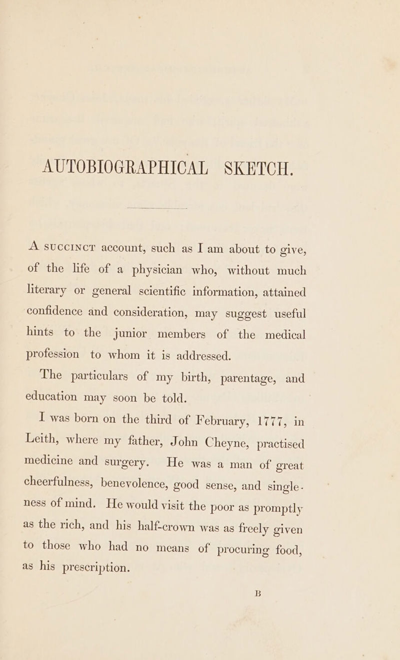 AUTOBIOGRAPHICAL SKETCH. A succincr account, such as I am about to give, of the life of a physician who, without much literary or general scientific information, attained confidence and consideration, may suggest useful hints to the junior members of the medical profession to whom it is addressed. The particulars of my birth, parentage, and education may soon be told. I was born on the third of F ebruary, 1777, in Leith, where my father, John Cheyne, practised medicine and surgery. He was a man of great cheerfulness, benevolence, good sense, and single - ness of mind. He would visit the poor as promptly as the rich, and his half-crown was as freely given to those who had no means of procuring food, as his prescription. B