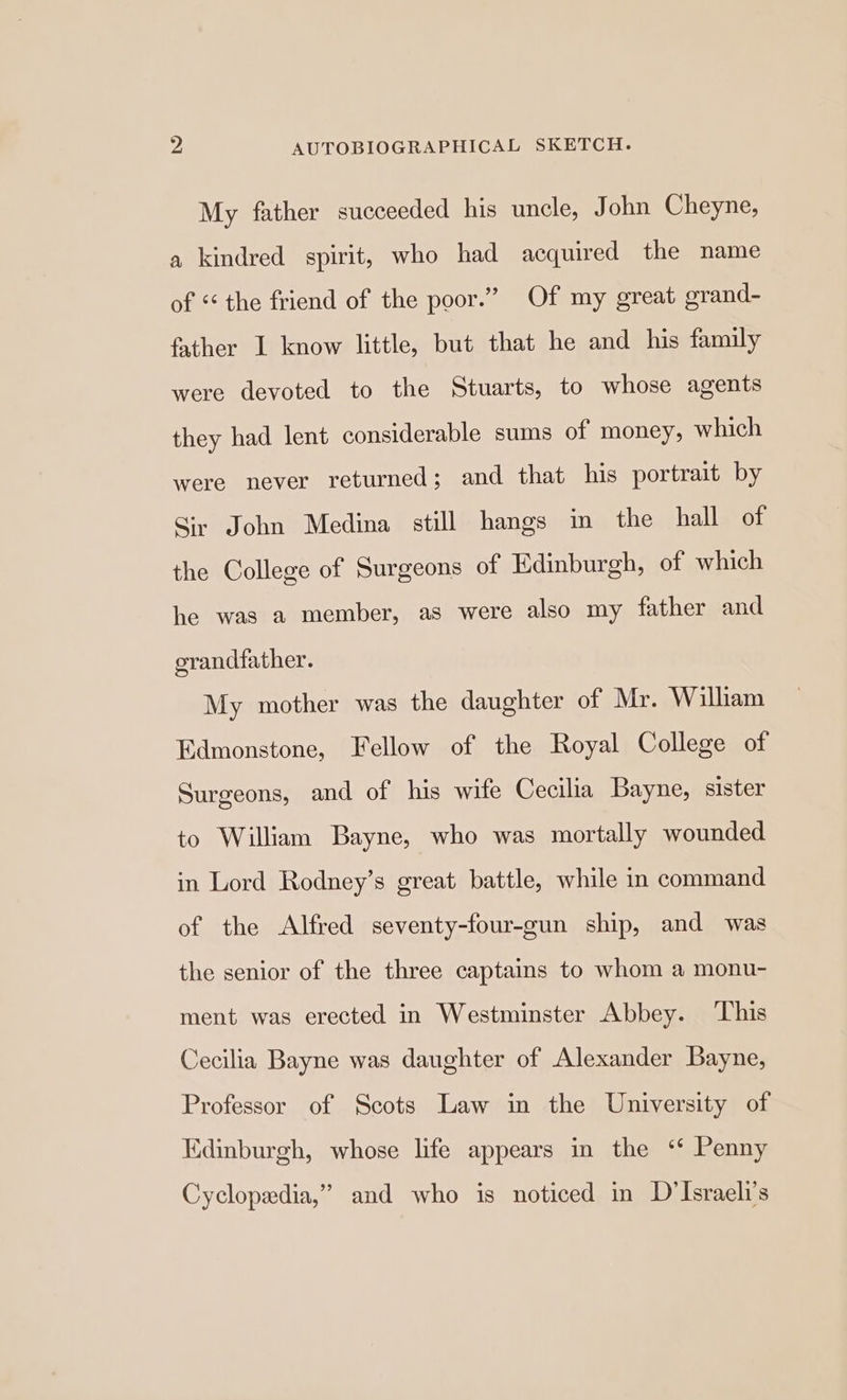 My father succeeded his uncle, John Cheyne, a kindred spirit, who had acquired the name of «the friend of the poor.” Of my great grand- father I know little, but that he and his family were devoted to the Stuarts, to whose agents they had lent considerable sums of money, which were never returned; and that his portrait by Sir John Medina still hangs in the hall of the College of Surgeons of Edinburgh, of which he was a member, as were also my father and grandfather. My mother was the daughter of Mr. William Edmonstone, Fellow of the Royal College of Surgeons, and of his wife Cecilia Bayne, sister to William Bayne, who was mortally wounded in Lord Rodney’s great battle, while in command of the Alfred seventy-four-gun ship, and was the senior of the three captains to whom a monu- ment was erected in Westminster Abbey. ‘This Cecilia Bayne was daughter of Alexander Bayne, Professor of Scots Law in the University of Edinburgh, whose life appears in the ‘* Penny Cyclopedia,” and who is noticed in D’Israeli’s