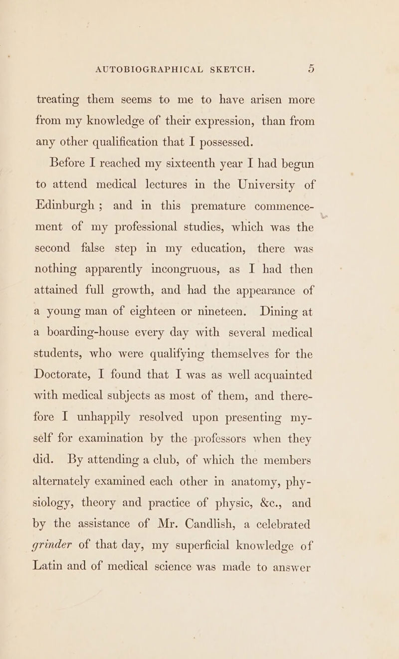 ~ AUTOBIOGRAPHICAL SKETCH. 9) treating them seems to me to have arisen more from my knowledge of their expression, than from any other qualification that I possessed. Before I reached my sixteenth year I had begun to attend medical lectures in the University of Edinburgh ; and in this premature commence- ment of my professional studies, which was the : second false step in my education, there was nothing apparently incongruous, as I had then attained full growth, and had the appearance of a young man of eighteen or nineteen. Dining at a boarding-house every day with several medical students, who were qualifying themselves for the Doctorate, I found that I was as well acquainted with medical subjects as most of them, and there- fore I unhappily resolved upon presenting my- self for examination by the professors when they did. By attending a club, of which the members alternately examined each other in anatomy, phy- siology, theory and practice of physic, &c., and by the assistance of Mr. Candlish, a celebrated grinder of that day, my superficial knowledge of Latin and of medical science was made to answer