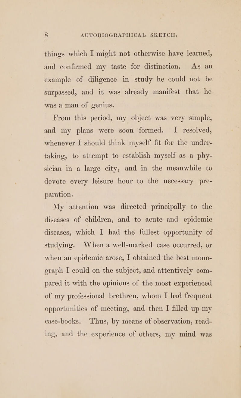 things which I might not otherwise have learned, and confirmed my taste for distinction. As an example of diligence in study he could not be surpassed, and it was already manifest that he was a man of genius. From this period, my object was very simple, and my plans were soon formed. I resolved, whenever I should think myself fit for the under- taking, to attempt to establish myself as a phy- sician in a large city, and in the meanwhile to devote every leisure hour to the necessary pre- paration. My attention was directed principally to the diseases of children, and to acute and epidemic diseases, which I had the fullest opportunity of studying. When a well-marked case occurred, or when an epidemic arose, I obtained the best mono- graph I could on the subject, and attentively com- pared it with the opinions of the most experienced of my professional brethren, whom I had frequent opportunities of meeting, and then I filled up my case-books. ‘Thus, by means of observation, read- ing, and the experience of others, my mind was