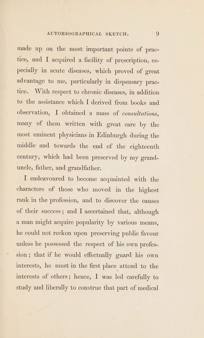 made up on the most important points of prac- tice, and I acquired a facility of prescription, es- pecially in acute diseases, which proved of great advantage to me, particularly in dispensary prac- tice. With respect to chronic diseases, in addition to the assistance which I derived from books and observation, I obtained a mass of consultations, many of them written with great care by the most eminent physicians in Edinburgh during the middle and towards the end of the eighteenth century, which had been preserved by my grand- uncle, father, and grandfather. I endeavoured to become acquainted with the characters of those who moved in the highest rank in the profession, and to discover the causes of their success; and I ascertained that, although aman might acquire popularity by various means, he could not reckon upon preserving public favour unless he possessed the respect of his own profes- sion ; that if he would effectually guard his own interests, he must in the first place attend to the interests of others; hence, I was led carefully to study and liberally to construe that part of medical