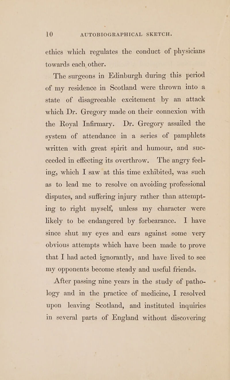 ethics which regulates the conduct of physicians towards each other. The surgeons in Edinburgh during this period of my residence in Scotland were thrown into a state of disagreeable excitement by an attack which Dr. Gregory made on their connexion with the Royal Infirmary. Dr. Gregory assailed the system of attendance in a series of pamphlets written with great spirit and humour, and _suc- ceeded in effecting its overthrow. ‘The angry feel- ing, which I saw at this time exhibited, was such as to lead me to resolve on avoiding professional disputes, and suffering injury rather than attempt- ing to right myself, unless my character were likely to be endangered by forbearance. I have since shut my eyes and ears against some very obvious attempts which have been made to prove that I had acted ignorantly, and have lived to see my opponents become steady and useful friends. After passing nine years in the study of patho- logy and in the practice of medicine, I resolved upon leaving Scotland, and instituted inquiries in several parts of England without discovering