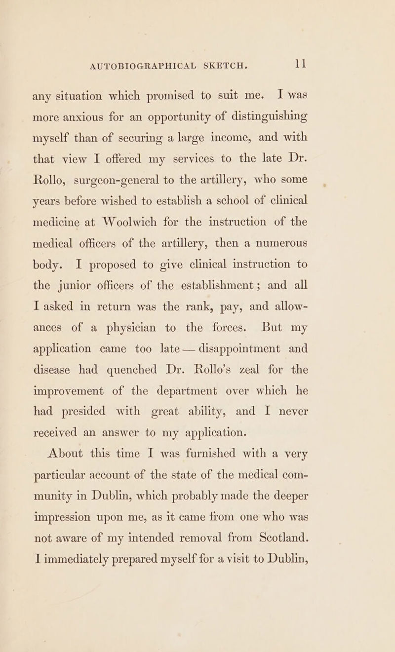 any situation which promised to suit me. I was more anxious for an opportunity of distinguishing myself than of securing a large income, and with that view I offered my services to the late Dr. Rollo, surgeon-general to the artillery, who some years before wished to establish a school of clinical medicine at Woolwich for the instruction of the medical officers of the artillery, then a numerous body. I proposed to give clinical instruction to the junior officers of the establishment; and all IT asked in return was the rank, pay, and allow- ances of a physician to the forces. But my application came too late — disappointment and disease had quenched Dr. Rollo’s zeal for the improvement of the department over which he had presided with great ability, and I never received an answer to my application. About this time I was furnished with a very particular account of the state of the medical com- munity in Dublin, which probably made the deeper impression upon me, as it came from one who was not aware of my intended removal from Scotland. I immediately prepared myself for a visit to Dublin,