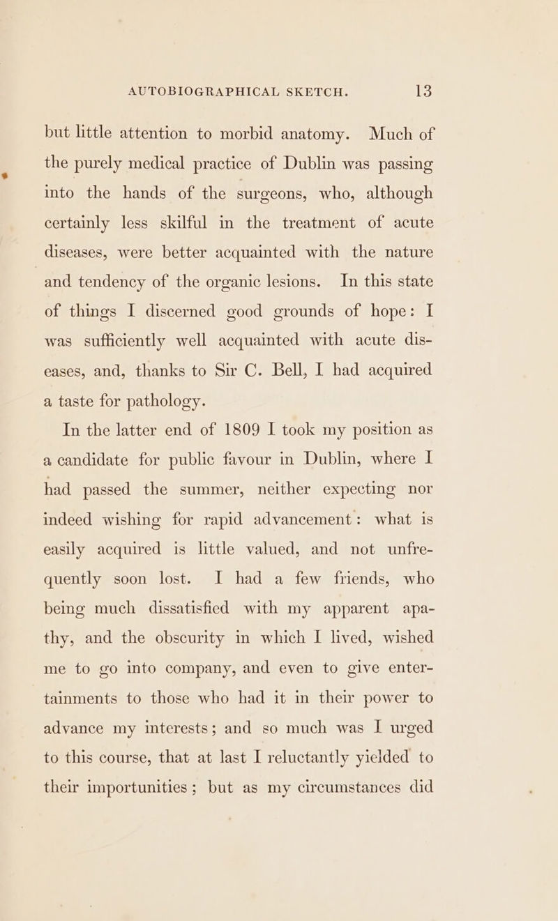 but little attention to morbid anatomy. Much of the purely medical practice of Dublin was passing rake the hands of the surgeons, who, although certainly less skilful in the treatment of acute diseases, were better acquainted with the nature and tendency of the organic lesions. In this state of things I discerned good grounds of hope: I was sufficiently well acquainted with acute dis- eases, and, thanks to Sir C. Bell, I had acquired a taste for pathology. In the latter end of 1809 I took my position as a candidate for public favour in Dublin, where I had passed the summer, neither expecting nor indeed wishing for rapid advancement: what is easily acquired is little valued, and not unfre- quently soon lost. I had a few friends, who bemg much dissatisfied with my apparent apa- thy, and the obscurity in which I lived, wished me to go into company, and even to give enter- tainments to those who had it in their power to advance my interests; and so much was I urged to this course, that at last I reluctantly yielded to their importunities ; but as my circumstances did