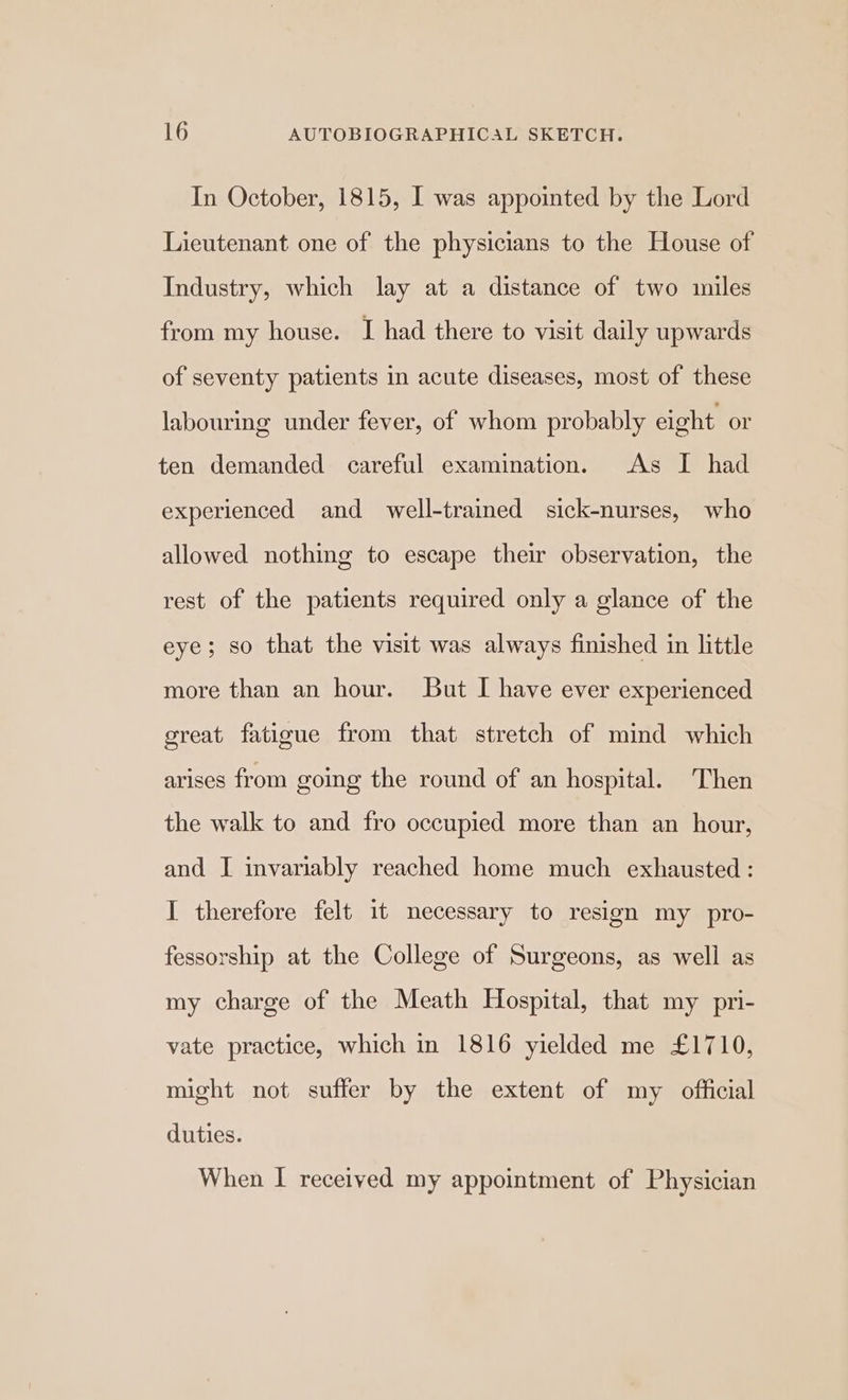 In October, 1815, I was appointed by the Lord Lieutenant one of the physicians to the House of Industry, which lay at a distance of two miles from my house. I had there to visit daily upwards of seventy patients in acute diseases, most of these labouring under fever, of whom probably eight or ten demanded careful examination. As I had experienced and well-trained sick-nurses, who allowed nothing to escape their observation, the rest of the patients required only a glance of the eye; so that the visit was always finished in little more than an hour. But I have ever experienced great fatigue from that stretch of mind which arises from going the round of an hospital. Then the walk to and fro occupied more than an hour, and I invariably reached home much exhausted: I therefore felt it necessary to resign my pro- fessorship at the College of Surgeons, as well as my charge of the Meath Hospital, that my pri- vate practice, which in 1816 yielded me £1710, might not suffer by the extent of my official duties. When I received my appointment of Physician