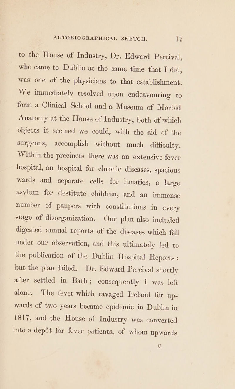 to the House of Industry, Dr. Edward Percival, who came to Dublin at the same time that I did, was one of the physicians to that establishment. We immediately resolved upon endeavouring to form a Clinical School and a Museum of Morbid Anatomy at the House of Industry, both of which objects it seemed we could, with the aid of the surgeons, accomplish without much difficulty. Within the precincts there was an extensive fever hospital, an hospital for chronic diseases, spacious wards and separate cells for lunatics, a large asylum for destitute children, and an immense number of paupers with constitutions in every stage of disorganization. Our plan also included digested annual reports of the diseases which fell under our observation, and this ultimately led to the publication of the Dublin Hospital Reports : but the plan failed. Dr. Edward Percival shortly after settled in Bath; consequently I was left alone. The fever which ravaged Ireland for up- wards of two years became epidemic in Dublin in 1817, and the House of Industry was converted into a depot for fever patients, of whom upwards C