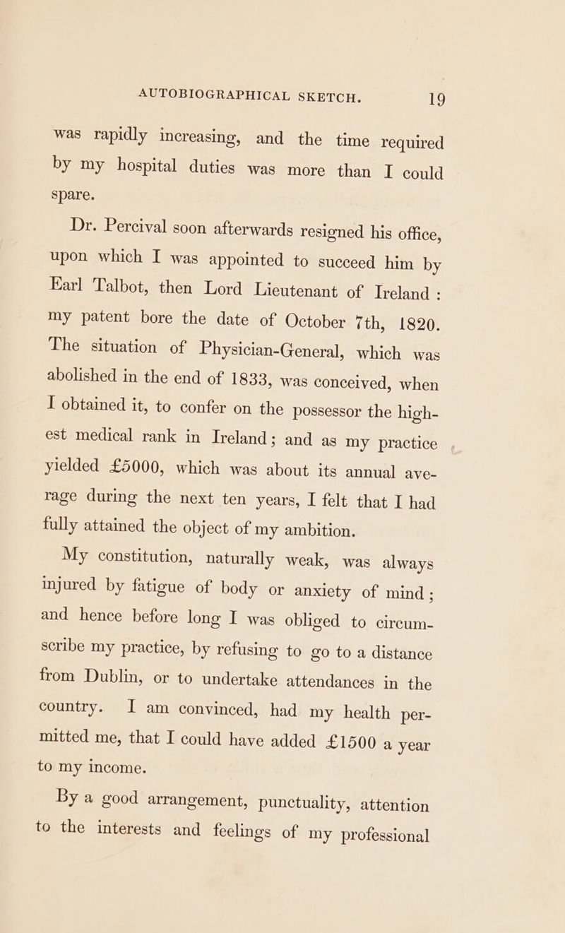 was rapidly increasing, and the time required by my hospital duties was more than I could spare. Dr. Percival soon afterwards resigned his office, upon which I was appointed to succeed him by Earl Talbot, then Lord Lieutenant of Ireland : my patent bore the date of October 7th, 1820. The situation of Physician-General, which was abolished in the end of 1833, was conceived, when I obtained it, to confer on the possessor the high- est medical rank in Ireland; and as my practice yielded £5000, which was about its annual ave- rage during the next ten years, I felt that I had fully attained the object of my ambition. My constitution, naturally weak, was always injured by fatigue of body or anxiety of mind; and hence before long I was obliged to circum- scribe my practice, by refusing to go to a distance from Dublin, or to undertake attendances in the country. I am convinced, had my health per- mitted me, that I could have added £1500 a year to my income. By a good arrangement, punctuality, attention to the interests and feelings of my professional