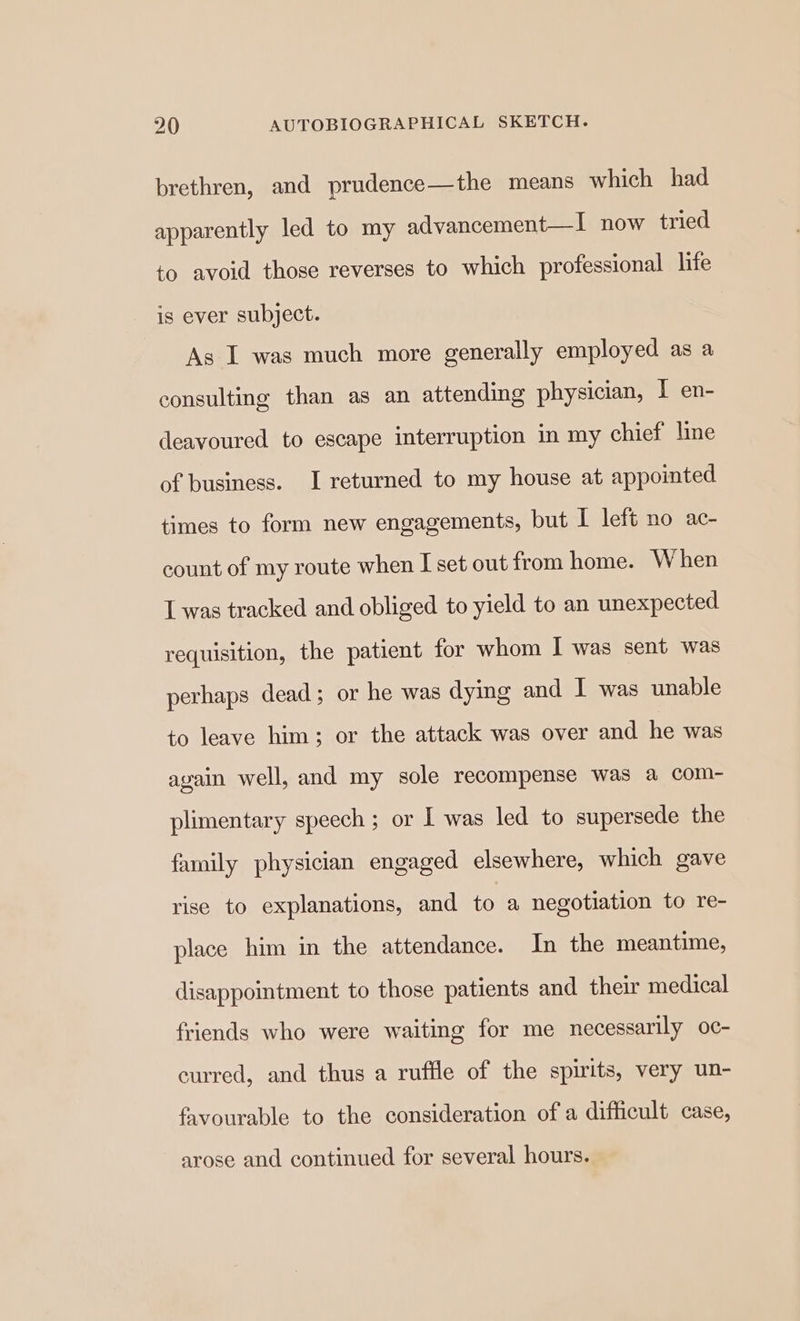 brethren, and prudence—the means which had apparently led to my advancement—I now tried to avoid those reverses to which professional life is ever subject. As I was much more generally employed as a consulting than as an attending physician, I en- deavoured to escape interruption in my chief line of business. I returned to my house at appointed times to form new engagements, but I left no ac- count of my route when I set out from home. When L was tracked and obliged to yield to an unexpected requisition, the patient for whom I was sent was perhaps dead; or he was dying and I was unable to leave him; or the attack was over and he was again well, and my sole recompense was a com- plimentary speech ; or I was led to supersede the family physician engaged elsewhere, which gave rise to explanations, and to a negotiation to re- place him in the attendance. In the meantime, disappoimtment to those patients and their medical friends who were waiting for me necessarily oc- curred, and thus a ruffle of the spirits, very un- favourable to the consideration of a difficult case, arose and continued for several hours.