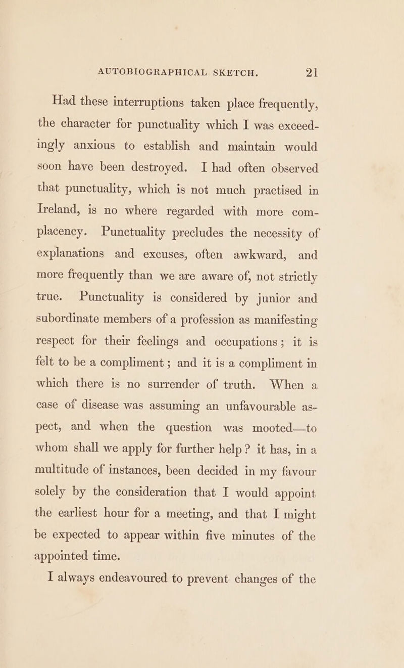 Had these interruptions taken place frequently, the character for punctuality which I was exceed- ingly anxious to establish and maintain would soon have been destroyed. I had often observed that punctuality, which is not much practised in Treland, is no where regarded with more com- placency. Punctuality precludes the necessity of explanations and excuses, often awkward, and more frequently than we are aware of, not strictly true. Punctuality is considered by junior and subordinate members of a profession as manifesting respect for their feelings and occupations; it is felt to be a compliment ; and it is a compliment in which there is no surrender of truth. When a case ot disease was assuming an unfavourable as- pect, and when the question was mooted—to whom shall we apply for further help? it has, in a multitude of instances, been decided in my favour solely by the consideration that I would appoint the earliest hour for a meeting, and that I might be expected to appear within five minutes of the appointed time. I always endeavoured to prevent changes of the