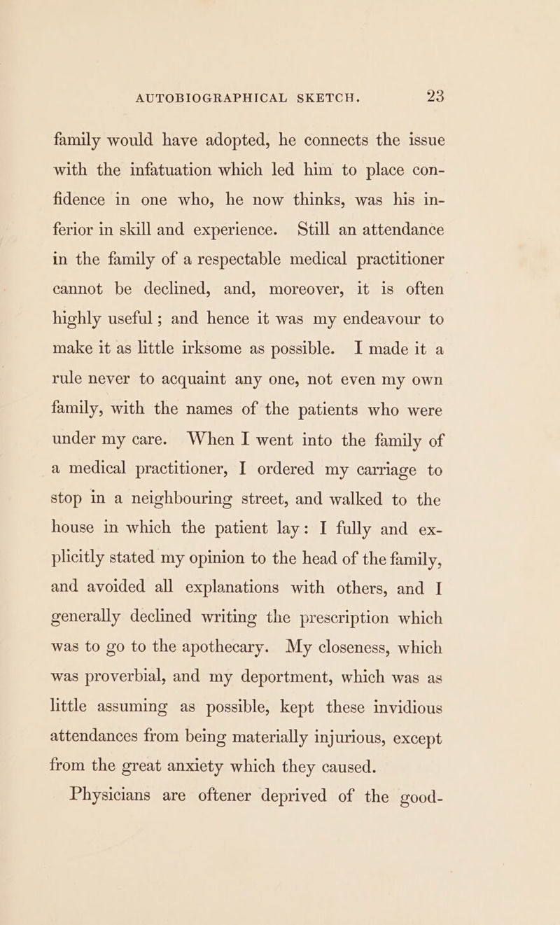 family would have adopted, he connects the issue with the infatuation which led him to place con- fidence in one who, he now thinks, was his in- ferior in skill and experience. Still an attendance in the family of a respectable medical practitioner cannot be declined, and, moreover, it is often highly useful; and hence it was my endeavour to make it as little irksome as possible. I made it a rule never to acquaint any one, not even my own family, with the names of the patients who were under my care. When I went into the family of a medical practitioner, I ordered my carriage to stop in a neighbouring street, and walked to the house in which the patient lay: I fully and ex- plicitly stated my opinion to the head of the family, and avoided all explanations with others, and I generally declined writing the prescription which was to go to the apothecary. My closeness, which was proverbial, and my deportment, which was as little assuming as possible, kept these invidious attendances from being materially injurious, except from the great anxiety which they caused. Physicians are oftener deprived of the good-