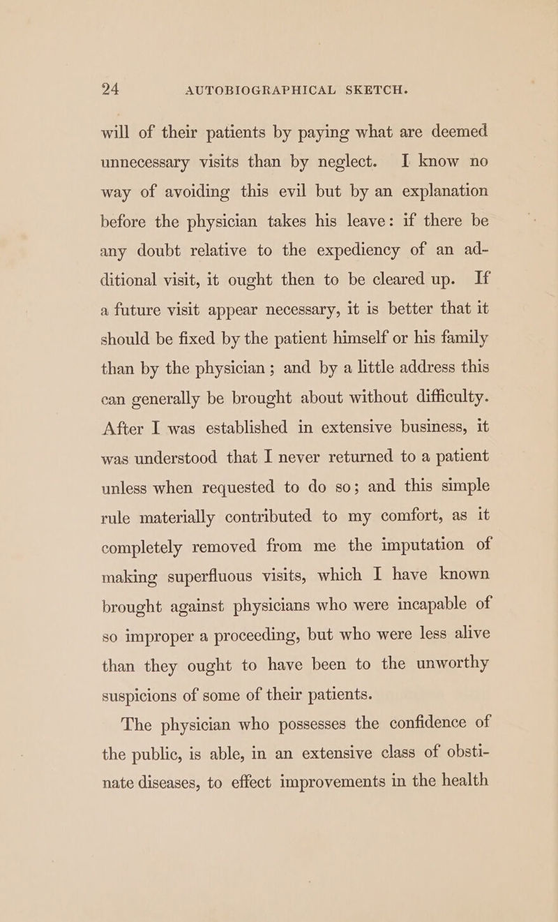 will of their patients by paying what are deemed unnecessary visits than by neglect. 1 know no way of avoiding this evil but by an explanation before the physician takes his leave: if there be any doubt relative to the expediency of an ad- ditional visit, it ought then to be cleared up. If a future visit appear necessary, it is better that it should be fixed by the patient himself or his family than by the physician ; and by a little address this can generally be brought about without difficulty. After I was established in extensive business, it was understood that I never returned to a patient unless when requested to do so; and this simple rule materially contributed to my comfort, as it completely removed from me the imputation of making superfluous visits, which 1 have known brought against physicians who were incapable of so improper a proceeding, but who were less alive than they ought to have been to the unworthy suspicions of some of their patients. The physician who possesses the confidence of the public, is able, in an extensive class of obsti- nate diseases, to effect improvements in the health