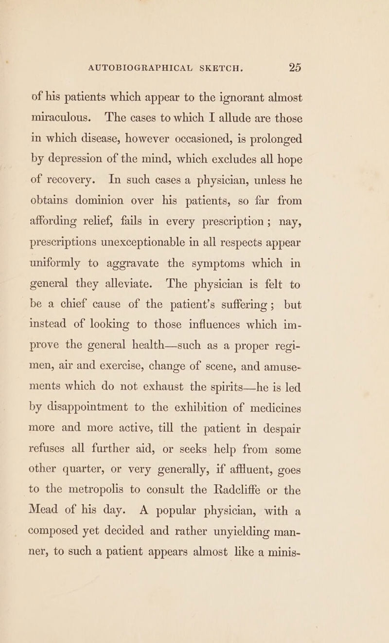 of his patients which appear to the ignorant almost miraculous. The cases to which [ allude are those in which disease, however occasioned, is prolonged by depression of the mind, which excludes all hope of recovery. In such cases a physician, unless he obtains dominion over his patients, so far from affording relief, fails in every prescription; nay, prescriptions unexceptionable in all respects appear uniformly to aggravate the symptoms which in general they alleviate. The physician is felt to be a chief cause of the patient’s suffering ; but instead of looking to those influences which im- prove the general health—such as a proper regi- men, air and exercise, change of scene, and amuse- ments which do not exhaust the spirits—he is led by disappointment to the exhibition of medicines more and more active, till the patient in despair refuses all further aid, or seeks help from some other quarter, or very generally, if affluent, goes to the metropolis to consult the Radcliffe or the Mead of his day. A popular physician, with a composed yet decided and rather unyielding man- ner, to such a patient appears almost like a minis-