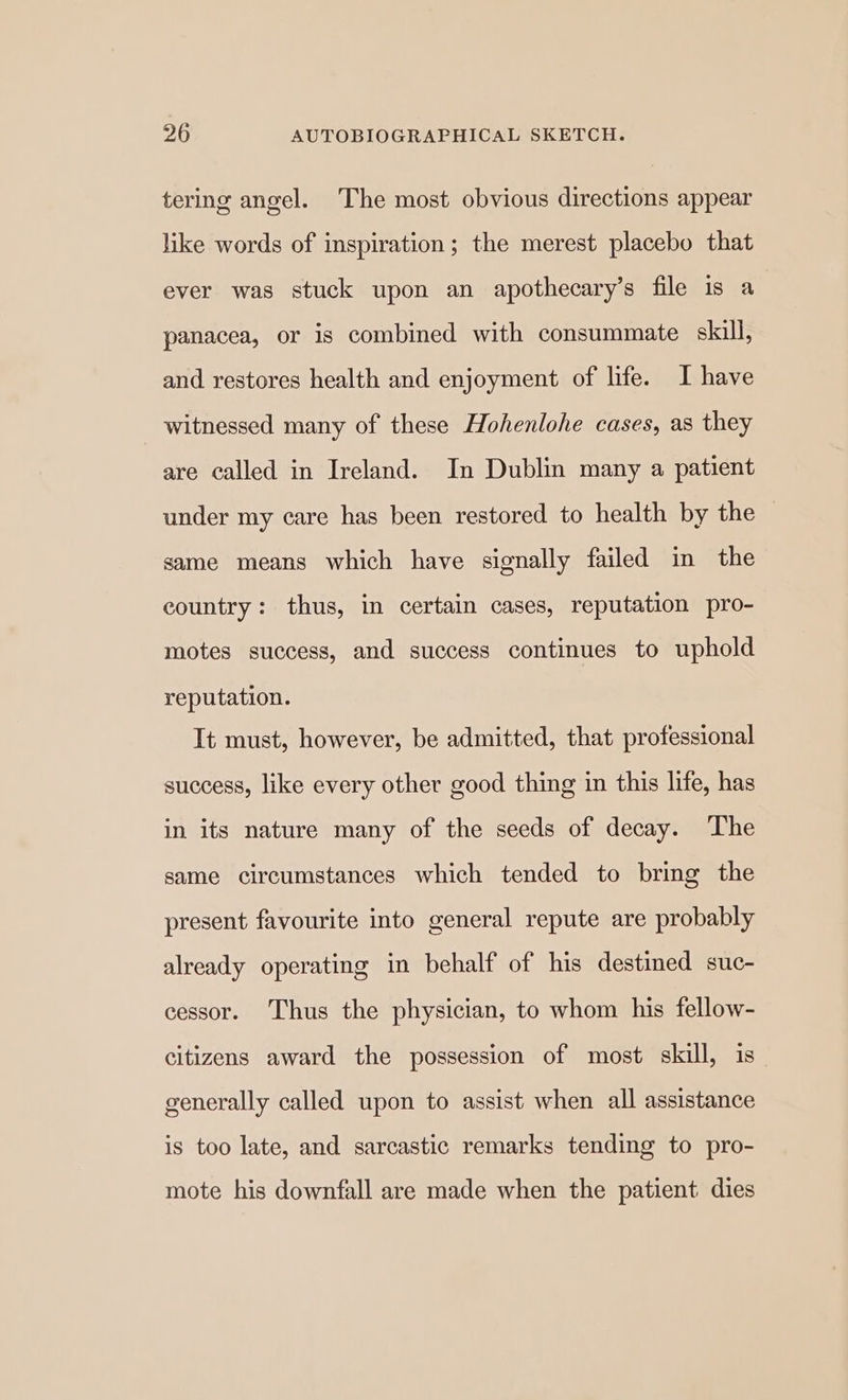 tering angel. The most obvious directions appear like words of inspiration; the merest placebo that ever was stuck upon an apothecary’s file is a panacea, or is combined with consummate skill, and restores health and enjoyment of life. I have witnessed many of these Hohenlohe cases, as they are called in Ireland. In Dublin many a patient under my care has been restored to health by the same means which have signally failed in the country: thus, in certain cases, reputation pro- motes success, and success continues to uphold reputation. It must, however, be admitted, that professional success, like every other good thing in this life, has in its nature many of the seeds of decay. ‘The same circumstances which tended to bring the present favourite into general repute are probably already operating in behalf of his destined suc- cessor. Thus the physician, to whom his fellow- citizens award the possession of most skill, is generally called upon to assist when all assistance is too late, and sarcastic remarks tending to pro- mote his downfall are made when the patient dies