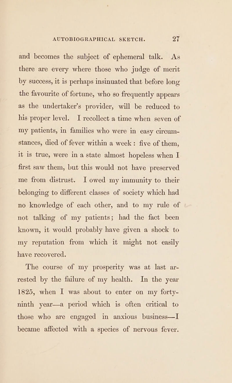 and becomes the subject of ephemeral talk. As there are every where those who judge of merit by success, it is perhaps insinuated that before long the favourite of fortune, who so frequently appears as the undertaker’s provider, will be reduced to his proper level. I recollect a time when seven of my patients, in families who were in easy circum- stances, died of fever within a week: five of them, it is true, were in a state almost hopeless when I first saw them, but this would not have preserved me from distrust. I owed my immunity to their belonging to different classes of society which had no knowledge of each other, and to my rule of not talking of my patients; had the fact been known, it would probably have given a shock to my reputation from which it might not easily have recovered. The course of my prosperity was at last ar- rested by the failure of my health. In the year 1825, when I was about to enter on my forty- ninth year—a period which is often critical to those who are engaged in anxious business—I became affected with a species of nervous fever.