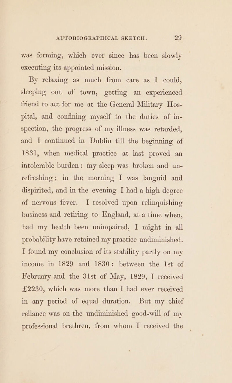 was forming, which ever since has been slowly executing its appointed mission. By relaxing as much from care as I could, sleeping out of town, getting an experienced friend to act for me at the General Military Hos- pital, and confining myself to the duties of in- spection, the progress of my illness was retarded, and I continued in Dublin till the beginning of 1831, when medical practice at last proved an intolerable burden: my sleep was broken and un- refreshing; in the morning I was languid and dispirited, and in the evening I had a high degree of nervous fever. I resolved upon relinquishing business and retirmg to England, at a time when, had my health been unimpaired, I might in all probability have retained my practice undiminished. I found my conclusion of its stability partly on my income in 1829 and 1830: between the Ist of February and the 3lst of May, 1829, I received £2230, which was more than I had ever received in any period of equal duration. But my chief reliance was on the undiminished good-will of my professional brethren, from whom I received the