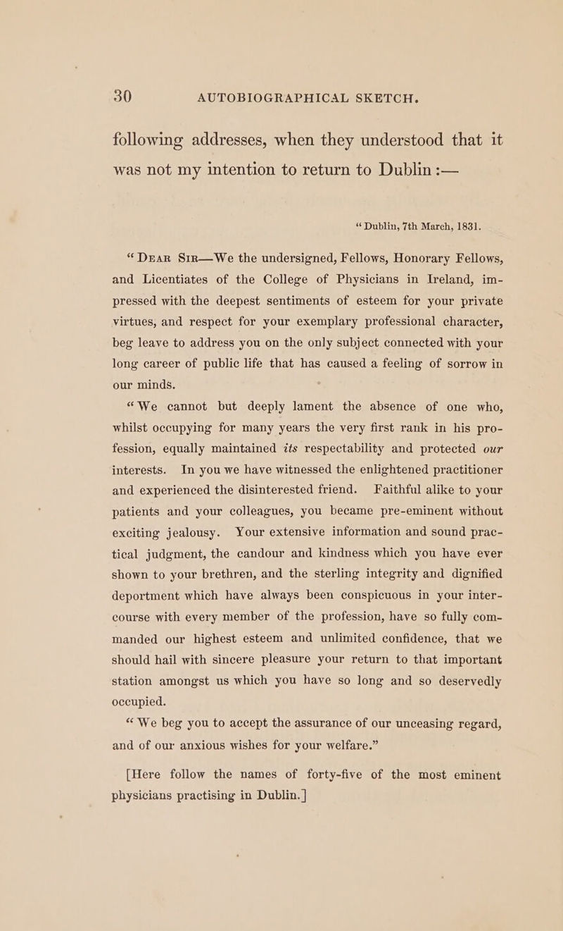 following addresses, when they understood that it was not my intention to return to Dublin :— “ Dublin, 7th March, 1831. “Dear S1rn—We the undersigned, Fellows, Honorary Fellows, and Licentiates of the College of Physicians in Ireland, im- pressed with the deepest sentiments of esteem for your private virtues, and respect for your exemplary professional character, beg leave to address you on the only subject connected with your long career of public life that has caused a feeling of sorrow in our minds. “We cannot but deeply lament the absence of one who, whilst occupying for many years the very first rank in his pro- fession, equally maintained its respectability and protected our interests. In you we have witnessed the enlightened practitioner and experienced the disinterested friend. Faithful alike to your patients and your colleagues, you became pre-eminent without exciting jealousy. Your extensive information and sound prac- tical judgment, the candour and kindness which you have ever shown to your brethren, and the sterling integrity and dignified deportment which have always been conspicuous in your inter- course with every member of the profession, have so fully com- manded our highest esteem and unlimited confidence, that we should hail with sincere pleasure your return to that important station amongst us which you have so long and so deservedly occupied. “We beg you to accept the assurance of our unceasing regard, and of our anxious wishes for your welfare.” [Here follow the names of forty-five of the most eminent physicians practising in Dublin. |