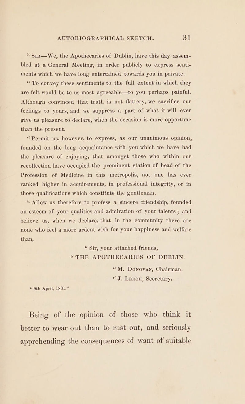 ** Sirn—We, the Apothecaries of Dublin, have this day assem- bled at a General Meeting, in order publicly to express senti- ments which we have long entertained towards you in private. “To convey these sentiments to the full extent in which they are felt would be to us most agreeable—to you perhaps painful. Although convinced that truth is not flattery, we sacrifice our feelings to yours, and we suppress a part of what it will ever give us pleasure to declare, when the occasion is more opportune than the present. “Permit us, however, to express, aS our unanimous opinion, founded on the long acquaintance with you which we have had the pleasure of enjoying, that amongst those who within our recollection have occupied the prominent station of head of the Profession of Medicine in this metropolis, not one has ever ranked higher in acquirements, in professional integrity, or in those qualifications which constitute the gentleman. * Allow us therefore to profess a sincere friendship, founded on esteem of your qualities and admiration of your talents; and believe us, when we declare, that in the community there are none who feel a more ardent wish for your happiness and welfare than, “ Sir, your attached friends, “THE APOTHECARIES OF DUBLIN. “ M. Donovan, Chairman. “ J. Lercn, Secretary. “9th April, 1831.” Being of the opinion of those who think it better to wear out than to rust out, and seriously apprehending the consequences of want of suitable