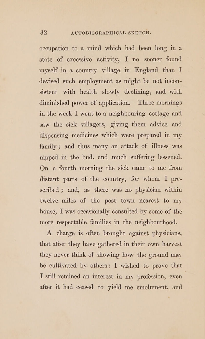 occupation to a mind which had been long in a state of excessive activity, I no sooner found myself in a country village in England than I devised such employment as might be not incon- sistent with health slowly declining, and with diminished power of application. Three mornings in the week I went to a neighbouring cottage and saw the sick villagers, giving them advice and dispensing medicines which were prepared in my family ; and thus many an attack of illness was nipped in the bud, and much suffering lessened. On a fourth morning the sick came to me from distant parts of the country, for whom I pre- scribed ; and, as there was no physician within twelve miles of the post town nearest to my house, I was occasionally consulted by some of the more respectable families in the neighbourhood. A charge is often brought against physicians, that after they have gathered in their own harvest they never think of showing how the ground may be cultivated by others: I wished to prove that I still retained an interest in my profession, even | after it had ceased to yield me emolument, and
