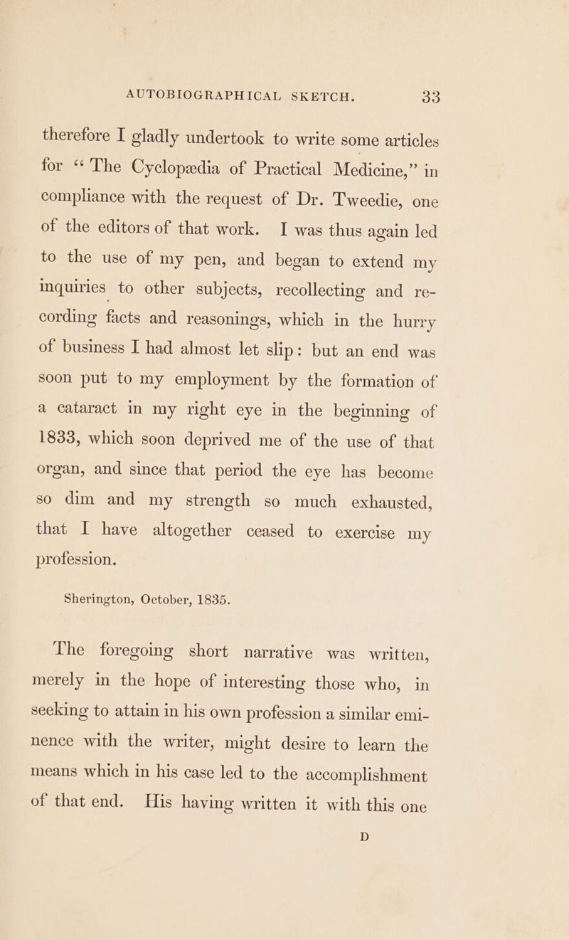 therefore I gladly undertook to write some articles for “The Cyclopedia of Practical Medina: in compliance with the request of Dr. Tweedie, one of the editors of that work. I was thus again led to the use of my pen, and began to extend my inquiries to other subjects, recollecting and re- cording Gere and reasonings, which in the hurry of business I had almost let slip: but an end was soon put to my employment by the formation of a cataract in my right eye in the beginning of 1833, which soon deprived me of the use of that organ, and since that period the eye has become so dim and my strength so much exhausted, that I have altogether ceased to exercise my profession. Sherington, October, 1835. The foregoing short narrative was written, merely in the hope of interesting those who, in seeking to attain in his own profession a similar emi- nence with the writer, might desire to learn the means which in his case led to the accomplishment of that end. His having written it with this one D